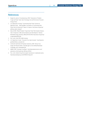 Appendices                                                                          |   141   ZCa2020 Stationary Energy Plan




references
1.   Sargent & Lundy LLC Consulting Group, 2003, “Assessment of Parabolic
     Trough and Power Tower Solar Technology Cost and Performance Forecasts”,
     Chicago, Illinois.
2.   U.S. department of Energy, “Concentrating Solar Power Commercial
     Application Study:   Reducing Water Consumption of Concentrating Solar
     Power Electricity Generation”, Report to Congress. http://www.nrel.gov/csp/
     pdfs/csp_water_study.pdf
3.   Kelly, B, 2006, “Nexant Parabolic Trough Solar Power Plant Systems Analysis;
     Task 2 Comparison of Wet and dry Rankine Cycle heat Rejection”, National
     Renewable Energy Laboratory, NREL/SR-550-40163, http://www.nrel.gov/csp/
     troughnet/pdfs/40163.pdf
4.   Pers. comm., April 2010, AE&E Australia
5.   U.S. department of Labor, “Consumer Price Index Calculator”. http://www.bls.
     gov/data/inflation_calculator.htm
6.   Combustion Gasification & Propulsion Laboratory, 2009, “Various Crop
     Images with Residue details”, http://lab.cgpl.iisc.ernet.in/Atlas/downloads/
     CropImages_with_residuedetails.pdf
7.   ABARE, 2009, “Australian Crop Report”, http://www.abareconomics.com/
     publications_html/crops/crops_09/crops_09.html
8.   Pers. comm., Buhler Group AG, European manufacturer of pelletisation plants,
     http://www.buhlergroup.com/33794EN.htm?grp=60
 