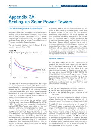 Appendices                                                                                                         |     142      ZCa2020 Stationary Energy Plan




 appendix 3a
 Scaling up Solar Power towers
 Cost reduction trajectories of power towers                                                                    In summary, 49% of cost reductions from first-of-a-kind
                                                                                                                plants to more advanced 220 MWe plants comes from
 Both the US department of Energy’s SunLab (Sandia/NREL)                                                        economies of scale, a further 28% of cost reductions from
 program, and the engineering consultancy firm Sargent                                                          high-volume component production, and the remaining 23%
 & Lundy have modelled the economics of CST energy                                                              from continuous technology improvements, for example
 systems in the document Assessment of Parabolic Trough                                                         from the continued R&d by Sandia Laboratories, and
 and Power Tower Solar Technology Cost and Performance                                                          breakthrough innovations such as eSolar’s low-cost mirror
 Forecasts, compiled by Sargent & Lundy1.                                                                       field design. Sargent & Lundy projected that as costs of
                                                                                                                towers come down, tower installed capacity would overtake
 The cost reduction trajectory from the Sargent & Lundy
                                                    ES-3                                                        trough installations. Given that troughs are a more mature
 report1 is repeated in Figure A3.1.                SL-5641
                                                                                                     Final      technology with less scope for cost reductions than towers,
                                                                                                                and that tower installation capacity is already about to
 figurE a3.1
                                                                                                                overtake troughs, building trough plants in Australia would
 Cost reduction trajectory for Energy Cost Summary power
                                      solar thermal
              Figure ES-1 — Levelized                                                                           not represent the best value for money.
                  16.0



                  14.0
                                                                                                                optimum Plant Size
                  12.0



                  10.0
                                                                                                                In Spain, where there are ten solar thermal plants in
                                                                                                                operation and over fifty under construction2 the Feed-in-
  cents per kWh




                   8.0
                                                                                                                Tariff only applies to plants below 50 MW. however, better
                   6.0
                                                                              6.2 cents/kWh

                                                                              5.5 cents/kWh
                                                                                              S&L-Trough

                                                                                              S&L - Tower
                                                                                                                economies of scale will come from plants larger than
                   4.0                                                        4.3 cents/kWh   Sunlab -Trough    this. designs are detailed by Sargent & Lundy and NREL
                                                                              3.5 cents/kWh   Sunlab - Tower
                                                                                                                for tower plants sized at 13.5 MW, 50 MW, 100 MW, 200
                   2.0
                                                                                                                MW and 220 MW with storage. This progression of larger
                   0.0
                           2004      2006     2010          2015           2020
                                                                                                                tower projects is being implemented at the time of writing
                         Near Term          Mid Term                     Long Term
                                                                                                                by concentrating solar thermal companies, with Torresol’s
                                                                                                                17 MW Gemasolar tower with 15h storage currently in
Sargent & Lundy allocated cost reduction as follows:                                                            construction near Ecija, Spain and Solar Reserve’s latest
  The red curve on the Deployment SunLab Low-Cost Deployment
                  S&L High-Cost         chart above represents Cumulative
                                       Cumulative
                                                                                the Sargent                     announcements comprising:
                       Bound                                  Bound
  & Lundy cost projection for towers, while the mauve curve
                                        2002–2020                               2002–2020

     Troughs       6.2 cents/kWh         2.8 GWe          4.3 cents/kWh          4.9 GWe
  represents the SunLab tower projection. The main difference
     Towers        5.5 cents/kWh         2.6 GWe          3.5 cents/kWh          8.7 GWe                        • 150 MW, 450 GWh/yr tower plant in Rice, California3.
  between the two projections is the cumulative installed
                                                                                                                • 100 MW, 480 GWh/yr project at Tonopah, Nevada4.
  capacity assumed by each. In the original report, these were
Trough technology is further advanced than tower technology. Trough technology has 354 MW of commercial
                                                                                                                • And a 50 MW, 300,000 GWh/yr plant in Alcazar de San
generation in operation anthe southwestern United States. fromtechnology has been successfully
  referenced to in installation timeline Tower 2004—2020, but
demonstrated with a conceptual achieving(Solar One and Solar Two). Trough technology is a fully mature
                                                                                                                  Juan, Spain5.
  the key factor in and pilot plants the cost reductions was not the
technology, and there is low technical and financial risk in developing near-term plants. The long-term
  timeline but the total installed capacity.                                                                    The nature of progress in tower plants, however, is to build
projection has a higher risk due to technology advances needed in thermal storage. The tower technology needs
                                                                                                                a larger plant than the last. For example, Abengoa built a 10
 The key finding from this was that the levelised cost of
to proceed from demonstration to commercial development. There is a higher technical and financial risk in
developing a first-of-its-kind commercial plant. The advantage of tower technology is that if commercial        MW power tower, PS10, followed by a 20 MW tower, PS20.
 electricity would come down to $US3.5c/kWh (or 5c/kWh
 in 2010 Australian currency) once global installed capacity                                                    The 220 MW tower described by Sargent & Lundy with
 reaches 8,700 MWe of power towers. Most of these cost                                                          17 hours of storage is approaching the optical limits of a
 reductions would come from simple economies of scale—i.e.                                                      single mirror field to reflect sunlight onto a single tower—
 when the industry is able to build 75% capacity factor 200-                                                    at the outer heliostats the reflected light is too diffuse to
 220 MWe towers, it is much cheaper than the first-of-a-kind                                                    heat the solar receiver on top of the tower. however, to
 10-50 MWe plants. There are also significant cost reductions                                                   construct a larger power plant, for example 2,200 MW, you
 to be achieved from mass-manufacturing of heliostats. The                                                      simply construct 10 modules of the 220 MW power tower.
 mirror field makes up about half the capital cost of a Solar                                                   It is standard for a power station to consist of a number
 Power Tower plant, therefore tooling up for large-volume                                                       of smaller operating modules—for example, hazelwood
 production of these components on a continuous basis (as                                                       in Victoria’s Latrobe valley has a total generating capacity
 opposed to start-stop, one-off constructions) has a huge                                                       of 1,680 MW (gross)6, but this is actually composed of 8
 cost-reduction potential.                                                                                      separate 210 MW (gross) generating turbines.
 