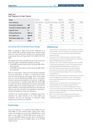 Appendices                                                                |        145          ZCa2020 Stationary Energy Plan




tablE a3.2
Cost trajectory for Solar thermal

 Phase                                         Phase 1         Phase 2                        Phase 3                  Phase 4

 Price reference                               Solar Reserve   SunLab First-of a-kind         Solar 100                Solar 200                 ToTAL

 incremental installation        mw                 1,000                1,600                      2,400                    3,700

 Cumulative installed capacity mw                   1,000                2,600                      5,000                    8,700

 Capacity factor                 %                   72%                  72%                         72%                     72%

 Produced Electricity            gwh /yr            6,300               16,400                     31,535                  54,870

 unit Capital cost               $m/mw              $10.5                 $9.0                        $6.5                    $5.3

 total Phase Capital Cost        $bn                $10.5                $14.4                       $15.6                   $19.6                $60

 lEC                             c/kwh                   20                   16                         10                       8                   5



Cost parity with conventional fossil energy                        references
                                                                   1.    Sargent & Lundy LLC Consulting Group, oct, 2003, ‘Assessment of Parabolic
Again, as shown in Figure A3.1, further expansion to a
                                                                         Trough and Power Tower Solar Technology Cost and Performance Forecasts’,
total of 8,700 MW of global installed tower capacity would
                                                                         15, U.S. department of Energy, http://www.nrel.gov/csp/pdfs/34440.pdf,
allow CST tower plants with storage to hit cost parity with
                                                                         Accessed: 2010-02-01
conventional new coal & gas plants: AU 5c/kWh (US 3.5c/
                                                                   2.    Protermosolar, 2010, ‘Protermosolar presents the new edition of Map of
kWh).
                                                                         solar electricity industry in Spain’, http://www.protermosolar.com/boletines/
once parity with wind is achieved, the price will continue to            boletin24.html#destacados03, Accessed: 2010-04-21
drop. The stage of installments has been costed as:                3.    SolarReserve, dec 22, 2009, ‘SolarReserve signs power contract with PG&E
• 2,400 MW at wind price parity, $6.5 million per MW—$15.6               for utility scale solar power project in California’, http://www.solar-reserve.
   Bn investment                                                         com/pressReleases/RicePPAPressRelease.pdf, Accessed: 2010-01-16
• 3,700 MW at Solar 200 price, $5.3 million per MW—$19.6           4.    dec 22, 2009, ‘Solar Reserve signs power contract with NV Energy for
   Bn investment                                                         utility scale Solar Power Project in Nevada’, SolarReserve, http://www.
                                                                         solar-reserve.com/pressReleases/Tonopah_PPA_Press_ReleaseFINAL.pdf,
Note on conservatism: These costs and required subsidies
                                                                         Accessed: 2010-01-16
are very conservative. In reality, it is likely that the initial
                                                                   5.    SolarReserve, dec 22, 2009, ‘SolarReserve and Preneal receive environmental
costs of tower plants will come down much more rapidly
                                                                         permit for 50 Megawatt solar energy project in Spain’, http://www.solar-
from the current $AU10.2million/MW, due to continuous
                                                                         reserve.com/pressReleases/Alcazar-Cinco_Casas_Permitting_ENG.pdf,
industry improvement elsewhere in the world. In addition,
                                                                         Accessed: 2010-01-16
the requirements of building 2,600 MW and 8,700 MW
                                                                   6.    International Power, ‘Annual Report 2008’, 46, http://www.ipplc.com.au/
to bring costs down should take into account total global
                                                                         uploads/2010/01/IPR_08_report_web.pdf, Accessed: 2010-05-06
installed capacity, the projects being built in the U.S.A. &
                                                                   7.    Tonopah Solar Energy, LLC, Jul 10, 2009, ‘UEPA Application for a permit
Spain. however, we have assumed that this is the maximum
                                                                         to construct the Crescent dunes Solar Energy Project’, 7, Public Utilities
industry size that will need to be developed in Australia to
                                                                         Commission of Nevada, http://budget.state.nv.us/clearinghouse/Notice/2010/
achieve the Sargent & Lundy cost reductions.
                                                                         E2010-016.pdf, Accessed: 2009-11-20
Therefore, the required phases of installation given here          8.    Waite, M., Jul 24, 2009, ‘Nye County supports new Solar Reserve site’, ,
represent the upper bounds of the initial higher-cost                    Pahrump Valley Times, http://www.pahrumpvalleytimes.com/2009/Jul-24-
investment that will be necessary to introduce cheap                     Fri-2009/news/30179718.html, Accessed: 2009-11-20
baseload solar electricity to Australia.


Conclusion

From this trajectory, it is projected that building the first
8,700 MWe of solar thermal power towers with >15hrs
molten salt storage will cost a total of $AU60 billion. Initial
plants in the range of 50-200 MW will be scaled up in
size until 220 MW modules are built which will achieve a
levelised electricity cost of 5c/kWh when run at 70-75%
capacity factor.
 
