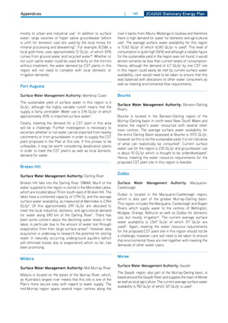 Appendices                                                             |     149       ZCa2020 Stationary Energy Plan




mostly to urban and industrial use5. In addition to surface       river’s banks from Albury-Wodonga to Goolwa and therefore
water, large volumes of hyper saline groundwater (which           there is high demand for water for domestic and agricultural
is unfit for domestic use) are used by the local mines for        use8. The average surface water availability for this region
mineral processing and dewatering17. For example, KCGM, a         is 11,162 GL/yr of which 4,045 GL/yr is used8. This level of
local gold mine, uses approximately 12 GL/yr, of which 83%        consumption is quite high (36%) and although a reliable figure
comes from ground water and recycled water18. Whether or          for the sustainable yield in the region was not found, it would
not such saline water could be used directly on the mirrors       almost certainly be less than current levels of consumption.
without treatment, the water demand by CST plants in this         hence, although the demand of 6.7 GL/yr by one CST site
region will not need to compete with local domestic or            in this region could easily be met by current surface water
irrigation demands.                                               availability, care would need to be taken to ensure that this
                                                                  was balanced with allocations to other water consumers as
                                                                  well as meeting environmental flow requirements.
Port augusta

Surface Water Management Authority: Mambray Coast                 bourke
The sustainable yield of surface water in this region is 6
                                                                  Surface water management authority: Barwon-darling
GL/yr, although the highly variable runoff means that the
                                                                  Rivers
supply is fairly unreliable6. Water use is 3.96 GL/yr of which
approximately 40% is imported surface water6.                     Bourke is located in the Barwon-darling region of the
                                                                  Murray-darling basin in north-west New South Wales and
Clearly, meeting the demand for a CST plant in this area
                                                                  shares the region’s water resources with several other
will be a challenge. Further investigation is necessary to
                                                                  town centres. The average surface water availability for
ascertain whether or not water can be imported from nearby
                                                                  the entire darling Basin assessed at Bourke is 3515 GL/yr,
catchments or from groundwater in order to supply the CST
                                                                  however as this is not the sustainable yield, it is not indicative
plant proposed in the Plan at this site. If this proves to be
                                                                  of what can realistically be consumed9. Current surface
unfeasible, it may be worth considering desalination plants
                                                                  water use for the region is 230 GL/yr and groundwater use
in order to meet the CST plant’s as well as local domestic
                                                                  is about 10 GL/yr which is thought to be underdeveloped9.
demand for water.
                                                                  hence, meeting the water resource requirements for the
                                                                  proposed CST plant site in this region is feasible.
broken hill
                                                                  dubbo
Surface water management authority: darling River
Broken hill falls into the darling River SWMA. Much of the        Surface Water Management Authority: Macquarie-
water supplied to the region is stored in the Menindee Lakes,     Castlereagh
which are located about 70 km south-east of Broken hill. The
                                                                  dubbo is located in the Macquarie-Castlereagh region,
lakes have a combined capacity of 1,794 GL and the average
                                                                  which is also part of the greater Murray-darling basin.
surface water availability, as measured at Menindee is 2,944
                                                                  This region includes the Macquarie, Castlereagh and Bogan
GL/yr1. of this approximately 299 GL/yr are allocated to
                                                                  Rivers which supply water to the centres of Wellington,
meet the local industrial, domestic and agricultural demand
                                                                  Mudgee, orange, Bathurst as well as dubbo for domestic
for water along 690 km of the darling River7. There has
                                                                  use, but mostly irrigation10. The current average surface
been some concern about the declining water levels in the
                                                                  water availability is 1,567 GL/yr of which 371 GL/yr are
lakes, in particular due to the amount of water lost through
                                                                  used10. Again, meeting the water resource requirements
evaporation from their large surface areas19. however data
                                                                  for the proposed CST plant site in this region should not be
acquisition is underway to research the potential for storing
                                                                  a challenge, however care will need to be taken to ensure
water in naturally occurring underground aquifers (which
                                                                  that environmental flows are met together with meeting the
will eliminate losses due to evaporation) which so far, has
                                                                  demands of other water users.
been promising.

                                                                  moree
mildura
                                                                  Surface Water Management Authority: Gwydir
Surface water management authority: Mid-Murray River
                                                                  The Gwydir region, also part of the Murray-darling basin, is
Mildura is located on the banks of the Murray River, which,
                                                                  based around the Gwydir River and supplies the town of Moree
as Australia’s largest river means that this site is one of the
                                                                  as well as local agriculture. The current average surface water
Plan’s more secure sites with regard to water supply. The
                                                                  availability is 782 GL/yr of which 321 GL/yr is used11.
mid-Murray region spans several major centres along the
 