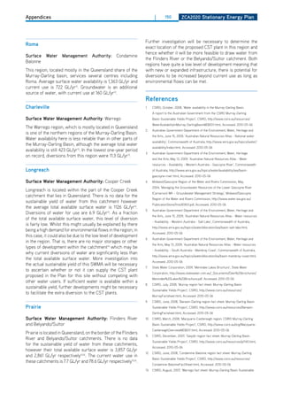 Appendices                                                                |       150          ZCa2020 Stationary Energy Plan




                                                                   Further investigation will be necessary to determine the
roma
                                                                   exact location of the proposed CST plant in this region and
                                                                   hence whether it will be more feasible to draw water from
Surface Water Management Authority: Condamine
                                                                   the Flinders River or the Belyando/Suttor catchment. Both
Balonne
                                                                   regions have quite a low level of development meaning that
This region, located mostly in the Queensland share of the         with new or expanded infrastructure, there is potential for
Murray-darling basin, services several centres including           diversions to be increased beyond current use as long as
Roma. Average surface water availability is 1,363 GL/yr and        environmental flows can be met.
current use is 722 GL/yr12. Groundwater is an additional
source of water, with current use at 160 GL/yr12.
                                                                   references
Charleville                                                        1.    CSIRo, october, 2008, ‘Water availability in the Murray-darling Basin.
                                                                         A report to the Australian Government from the CSIRo Murray-darling
Surface water management authority: Warrego                              Basin Sustainable Yields Project’, CSIRO, http://www.csiro.au/resources/
                                                                         WaterAvailabilityInMurray-DarlingBasinMDBSY.html, Accessed: 2010-05-06
The Warrego region, which is mostly located in Queensland
                                                                   2.    Australian Government department of the Environment, Water, heritage and
is one of the northern regions of the Murray-darling Basin.
                                                                         the Arts, June 15, 2009, ‘Australian Natural Resources Atlas - National water
Water availability here is less reliable than in other parts of
                                                                         availability’, Commonwealth of Australia, http://www.anra.gov.au/topics/water/
the Murray-darling Basin, although the average total water
                                                                         availability/index.html, Accessed: 2010-05-06
availability is still 423 GL/yr13. In the lowest one-year period
                                                                   3.    Australian Government department of the Environment, Water, heritage
on record, diversions from this region were 11.3 GL/yr13.
                                                                         and the Arts, May 13, 2009, ‘Australian Natural Resources Atlas - Water
                                                                         resources - Availability - Western Australia - Gascoyne River’, Commonwealth
longreach                                                                of Australia, http://www.anra.gov.au/topics/water/availability/wa/basin-
                                                                         gascoyne-river.html, Accessed: 2010-05-06
Surface water management authority: Cooper Creek                   4.    Midwest/Gascoyne Region of the Water and Rivers Commission, May,
                                                                         2004, ‘Managing the Groundwater Resources of the Lower Gascoyne River
Longreach is located within the part of the Cooper Creek
                                                                         (Carnarvon) WA – Groundwater Management Strategy’, Midwest/Gascoyne
catchment that lies in Queensland. There is no data for the
                                                                         Region of the Water and Rivers Commission, http://www.water.wa.gov.au/
sustainable yield of water from this catchment however
                                                                         PublicationStore/first/65831.pdf, Accessed: 2010-05-06
the average total available surface water is 1126 GL/yr14.
                                                                   5.    Australian Government department of the Environment, Water, heritage and
diversions of water for use are 6.9 GL/yr14. As a fraction
                                                                         the Arts, June 15, 2009, ‘Australian Natural Resources Atlas - Water resources
of the total available surface water, this level of diversion
                                                                         - Availability - Western Australia - Salt Lake’, Commonwealth of Australia,
is fairly low. Whilst this might usually be explained by there
                                                                         http://www.anra.gov.au/topics/water/allocation/wa/basin-salt-lake.html,
being a high demand for environmental flows in the region, in
                                                                         Accessed: 2010-05-06
this case, it could also be due to the low level of development
                                                                   6.    Australian Government department of the Environment, Water, heritage and
in the region. That is, there are no major storages or other
                                                                         the Arts, May 13, 2009, ‘Australian Natural Resources Atlas - Water resources
types of development within the catchment14 which may be
                                                                         - Availability - South Australia - Mambray Coast’, Commonwealth of Australia,
why current diversions of water are significantly less than
                                                                         http://www.anra.gov.au/topics/water/allocation/sa/basin-mambray-coast.html,
the total available surface water. More investigation into
                                                                         Accessed: 2010-05-06
the actual sustainable yield of this SWMA will be necessary
                                                                   7.    State Water Corporation, 2009, ‘Menindee Lakes Brochure’, State Water
to ascertain whether or not it can supply the CST plant
                                                                         Corporation, http://www.statewater.com.au/_documents/dam%20brochures/
proposed in the Plan for this site without competing with
                                                                         Menindee%20Lakes%20Brochure.pdf, Accessed: 2010-05-06
other water users. If sufficient water is available within a
                                                                   8.    CSIRo, July, 2008, ‘Murray region fact sheet: Murray-darling Basin
sustainable yield, further developments might be necessary
                                                                         Sustainable Yields Project’, CSIRO, http://www.csiro.au/resources/
to facilitate the extra diversion to the CST plants.
                                                                         MurrayFactsheet.html, Accessed: 2010-05-06
                                                                   9.    CSIRo, June, 2008, ‘Barwon-darling region fact sheet: Murray-darling Basin
Prairie                                                                  Sustainable Yields Project’, CSIRO, http://www.csiro.au/resources/Barwon-
                                                                         darlingFactsheet.html, Accessed: 2010-05-06
Surface water management authority: Flinders River                 10. CSIRo, March, 2008, ‘Macquarie-Castlereagh region: CSIRo Murray-darling
and Belyando/Suttor                                                      Basin Sustainable Yields Project’, CSIRO, http://www.csiro.au/org/Macquarie-
                                                                         CastlereaghOverviewMDBSY.html, Accessed: 2010-05-06
Prairie is located in Queensland, on the border of the Flinders
                                                                   11.   CSIRo, december, 2007, ‘Gwydir region fact sheet: Murray-darling Basin
River and Belyando/Suttor catchments. There is no data
                                                                         Sustainable Yields Project’, CSIRO, http://www.csiro.au/resources/pf140.html,
for the sustainable yield of water from these catchments,
                                                                         Accessed: 2010-05-06
however their total available surface water is 3,857 GL/yr
                                                                   12. CSIRo, June, 2008, ‘Condamine-Balonne region fact sheet: Murray-darling
and 2,861 GL/yr respectively15,16. The current water use in
                                                                         Basin Sustainable Yields Project’, CSIRO, http://www.csiro.au/resources/
these catchments is 7.7 GL/yr and 78.6 GL/yr respectively15,16.
                                                                         Condamine-BalonneFactSheet.html, Accessed: 2010-05-06
                                                                   13.   CSIRo, August, 2007, ‘Warrego fact sheet: Murray-darling Basin Sustainable
 