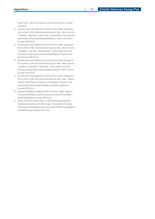 Appendices                                                                              |   151   ZCa2020 Stationary Energy Plan




      Yields Project’, CSIRO, http://www.csiro.au/resources/pfzx.html, Accessed:
      2010-05-06
14. Australian Government department of the Environment, Water, heritage and
      the Arts, May 13, 2009, ‘Australian Natural Resources Atlas - Water resources
      - Availability - Queensland - Cooper Creek’, Commonwealth of Australia, http://
      www.anra.gov.au/topics/water/availability/qld/swma-cooper-creek-qld.html,
      Accessed: 2010-05-06
15. Australian Government department of the Environment, Water, heritage and
      the Arts, May 13, 2009, ‘Australian Natural Resources Atlas - Water resources
      - Availability - Queensland - Belyando/Suttor’, Commonwealth of Australia,
      http://www.anra.gov.au/topics/water/availability/qld/swma-belyando-suttor.
      html, Accessed: 2010-05-06
16. Australian Government department of the Environment, Water, heritage and
      the Arts, May 13, 2009, ‘Australian Natural Resources Atlas - Water resources
      - Availability - Queensland - Flinders River’, Commonwealth of Australia,
      http://www.anra.gov.au/topics/water/availability/qld/basin-flinders-river.html,
      Accessed: 2010-05-06
17.   Australian Government department of the Environment, Water, heritage and
      the Arts, May 13, 2009, ‘Australian Natural Resources Atlas - Water - Western
      Australia - Water Resources overview’, Commonwealth of Australia, http://
      www.anra.gov.au/topics/water/pubs/state_overview/wa_ovpage.html,
      Accessed: 2010-05-06
18. Kalgoorlie Consolidated Gold Mines, 2009, ‘Environment - Water’, Kalgoorlie
      Consolidated Gold Mines, http://www.superpit.com.au/Environment/Water/
      tabid/129/default.aspx, Accessed: 2010-05-06
19.   Senator the hon Penny Wong, March 4, 2009, ‘Media Release: ‘$16 Million
      Towards Securing Broken hill’s Water Supply, Commonwealth of Australia,
      http://www.climatechange.gov.au/minister/wong/2009/media-releases/March/
      mr20090304c.aspx, Accessed: 2010-05-06
 