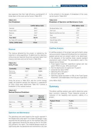 Appendices                                                                    |      153      ZCa2020 Stationary Energy Plan




less expensive than their high efficiency counterparts4). A             to the similarity in the designs. A breakdown of the costs
break down of the costs can be found in Table A5.5.                     can be found in Table A5.8.

tablE a5.5                                                              tablE a5.8
Cost breakdown                                                          breakdown of operation and maintenance Costs

                                         CaPEX (million $uS)                                                oPEX (million $uS)
heliostat                                       198.8   5
                                                                        Burdened labour rate                        0.04 5
Power block                                     83.6 5                  Staff Cost                                  2.81 5
Receiver                                        34.4    5
                                                                        Material and Service Cost                  34.4 5
Total                                          316.8                    Total                                       4.71
total ($au)                                    346.76                   Total ($AU)                                 5.16
No. Solar 220 modules                            5                      Total # Solar 220’s                         5
 total CaPEX ($au)                             1733.8                   ToTAL oPEX                                 25.8



                                                                        Cashflow analysis
revenue
                                                                        A cashflow analysis of the project was performed to allow
The revenue delivered by this project is realised by the
                                                                        various economic measures (including return on investment,
reduction in utility expenditure. To determine this reduction,
                                                                        payback period and net present value) to be determined.
utility prices are required; the prices used were taken from
                                                                        In the evaluation of the cashflow sheet, several standard
treasury estimates and can be found in Table A5.6.
                                                                        assumptions were utilised. The assumptions used in this
                                                                        analysis are as follows:
tablE a5.6
                                                                        • Fixed Capital Investment expenditure spread over two
utility Prices
                                                                           years5 (70% first year, 30% second year7
 Commodity                   Price                           unit
                                                                        • Flat line depreciation of capital over 10 years7).
                                                                        • Corporate tax rate of 30% 8
Electricity                42.4     6
                                                            $/MWh       • operating life of 30 years 5
(wholesale)
                                                                        • discount rate of 8%
Gas                          5.0 6                           $/MJ       • operating Capital equivalent to 10% of the Fixed Capital
Coal                       125. 6                           $/Tonne        Investment7, and redeemable in the final year of operation.
Using the prices in Table A5.6, and the current energy                  Units: Million AUd
usage, the potential savings (via reduction in expenditure
on utility costs) were determined. Table A5.7 outlines a
breakdown of the realised revenue.                                      Summary
tablE a5.7
                                                                        The above cashflow analysis was used to determine some
realised revenue breakdown
                                                                        basic economic measures. These measures provide an
                 amount                 unit              realised
                                                                        indication of the feasibility and economic viability of a
                                                          revenue       project.
                                                        (million $au)
                                                                         Payback Period                 9 years
Electricity   777000                    MWh                   32.94
                                                                        RoI                            25.2%
Gas                13.5                 PJ                    67.5
                                                                        IRR                            10.5%
Coal                1.42                Mt                   177.5
                                                                        NPV                            436 Million $AU


operation and maintenance

The operating costs were based on the results reported in
the Sargent and Lundy report5 for a Solar 220 design. It was
assumed that the operating cost for the modified Solar 220
with cogeneration would be the same as that for the Solar
220 outlined in the report. The modified designs would not
significantly alter the operational and maintenance cost, due
 