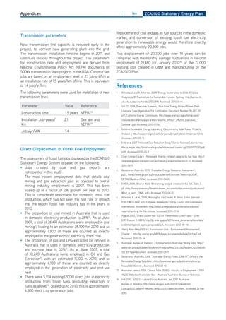 Appendices                                                                |        164          ZCa2020 Stationary Energy Plan




                                                                   Replacement of coal and gas as fuel sources in the domestic
transmission parameters
                                                                   market, and conversion of existing fossil fuel electricity
                                                                   generation to renewable energy would therefore directly
New transmission line capacity is required early in the
                                                                   affect approximately 20,300 jobs.
project, to connect new generating plant into the grid.
The transmission installation timeline begins in 2011, and         This displacement of 20,300 jobs over 10 years can be
continues steadily throughout the project. The parameters          compared with the monthly average fluctuations in national
for construction rate and employment are derived from              employment of 19,480 for January 201014, or the 77,000
National Environmental Policy Act (NEPA) documents on              ongoing jobs created in o&M and manufacturing by the
500kV transmission lines projects in the USA. Construction         ZCA2020 Plan.
jobs are based on an employment level of 2.1 job-yrs/km at
an installation rate of 1.5 years/km of line. This is equivalent
to 1.4 jobs/yr/km.                                                 references
The following parameters were used for installation of new         1.    Rutovitz, J. and A. Atherton, 2009, ‘Energy Sector Jobs to 2030: A Global
transmission lines:                                                      Analysis. p28’ The Institute for Sustainable Futures: Sydney, http://epress.lib.
                                                                         uts.edu.au/dspace/handle/2100/898, Accessed: 2010-01-14
 Parameter                      Value      Reference               2.    oct 22, 2009, ‘Executive Summary, Rice Solar Energy Project Power Plant
                                                                         Licensing Case: Application For Certification, document Number 09-AFC-10’,
Construction time               1.5 years NEPA9,10
                                                                         p10, California Energy Commission, http://www.energy.ca.gov/sitingcases/
Installation Job-years/        2.1         See text and                  ricesolar/documents/applicant/afc/Volume_1/RSEP_0%200_Executive_
km                                         NEPA9,10                      Summary.pdf, Accessed: 2010-01-16
                                                                   3.    National Renewable Energy Laboratory, Concentrating Solar Power Projects,
Jobs/yr/MW                      1.4
                                                                         Andasol-1, http://www.nrel.gov/csp/solarpaces/project_detail.cfm/projectId=3,
                                                                         Accessed 2010-05-15
                                                                   4.    Kolb et al 2007 “heliostat Cost Reduction Study” Sandia National Laboratories,
                                                                         Albuquerque, http://prod.sandia.gov/techlib/access-control.cgi/2007/073293.pdf,
direct displacement of fossil fuel Employment
                                                                         p126, Accessed 2010-01-11
                                                                   5.    Clean Energy Council - Renewable Energy installed capacity by fuel type, http://
The assessment of fossil fuel jobs displaced by the ZCA2020
                                                                         cleanenergyaustraliareport.com.au/industry-snapshot/section-2-2/, Accessed
Stationary Energy System is based on the following:
                                                                         2010-06-15
• Jobs created by coal and gas exports are
                                                                   6.    Geoscience Australia, 2010, ‘Australian Energy Resource Assessment’,
   not counted in this study.
                                                                         p257, https://www.ga.gov.au/products/servlet/controller?event=GEoCAT_
   The most recent employment data that details coal
                                                                         dETAILS&catno=70142, Accessed 2010-04-20
   mining and gas extraction jobs as opposed to overall
                                                                   7.    EWEA, 2009, ‘Wind at Work: Wind energy and job creation in the EU’, Table 3,
   mining industry employment is 2007. This has been
                                                                         p9 <http://www.ewea.org/fileadmin/ewea_documents/documents/publications/
   scaled up at a factor of 2% growth per year to 2010.
                                                                         Wind_at_work_FINAL.pdf>, Accessed 2010-04-13
   This is considered reasonable for domestic fossil fuel
                                                                   8.    Atherton, A., et al., 2009, ‘Working for the Climate, R. Short, Editor. (derived
   production, which has not seen the fast rate of growth
                                                                         from EWEA data)’, p15, European Renewable Energy Council and Greenpeace
   that the export fossil fuel industry has in the years to
                                                                         International, Amsterdam, http://www.greenpeace.org/international/press/
   2010.
                                                                         reports/working-for-the-climate, Accessed: 2010-01-14
• The proportion of coal mined in Australia that is used
                                                                   9.    August 2002, ‘Grand Coulee-Bell 500 kV Transmission Line Project - draft
   in domestic electricity production is 28%12. As at June
                                                                         EIS’, Chapter 2, ABPA, http://gc.energy.gov/NEPA/nepa_documents/docs/deis/
   2007, a total of 26,491 Australians were employed in coal
                                                                         eis0344/chapter2_agencyproposed2.pdf, Accessed: 2010-05-04
   mining11, leading to an estimated 28,100 for 2010 and so
                                                                   10. ‘harry Allen-Mead 500 kV Transmission Line - Environmental Assessment’,
   approximately 7,900 of these are counted as directly
                                                                         Chapter 2, http://gc.energy.gov/NEPA/nepa_documents/ea/ea1470/chap2.pdf,
   employed in the generation of electricity from coal.
                                                                         Accessed: 2010-05-04
• The proportion of gas and LPG extracted (or refined) in
                                                                   11.   Australian Bureau of Statistics – Employment in Australian Mining Jobs http://
   Australia that is used in domestic electricity production
                                                                         www.abs.gov.au/ausstats/abs@.nsf/Products/444237E63B2A6BB9CA25748d00
   and end-use heat is 55%12. As at June 2007, a total
                                                                         12E3EF?opendocument accessed 2010-05-15
   of 10,240 Australians were employed in oil and Gas
                                                                   12.   Geoscience Australia, 2008, “Australian Energy Flows 2006-07”, office of the
   Extraction11, with an estimated 11,100 in 2010, and so
                                                                         Renewable Energy Regulator, <http://www.orer.gov.au/publications/energy-
   approximately 6,100 of these are counted as directly
                                                                         flows2006-07.html>, Accessed 2010-05-10
   employed in the generation of electricity and end-use
                                                                   13.   Australian census 2006: Census Table 20680 – Industry of Employment – 2006
   heat.
                                                                         ANZIC (full classification) by Sex – Australia”Australian Bureau of Statistics
• There were 5,914 existing (2006) direct jobs in electricity
                                                                   14. Feb 2010, ‘6202.0 - Labour Force, Australia, Jan 2010’ Australian
   production from fossil fuels (excluding extraction of
                                                                         Bureau of Statistics, http://www.abs.gov.au/AUSSTATS/abs@.nsf/
   fuels as above)13. Scaled up to 2010, this is approximately
                                                                         Lookup/6202.0Main+Features1Jan%202010?opendocument, Accessed: 23 Feb
   6,300 electricity generation jobs.
                                                                         2010
 