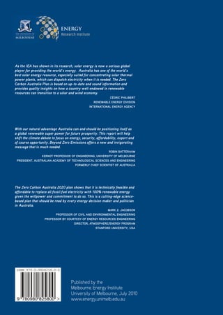 ENERGY




As the IEA has shown in its research, solar energy is now a serious global
player for providing the world’s energy. Australia has one of the world’s
best solar energy resource, especially suited for concentrating solar thermal
power plants, which can dispatch electricity when it is needed. The Zero
Carbon Australia Plan is based on up-to-date and sound information and
provides quality insights on how a country well-endowed in renewable
resources can transition to a solar and wind economy.
                                                              CédriC PhilibErt
                                                     rEnEwablE EnErgy diviSion
                                                  intErnational EnErgy agEnCy




With our natural advantage Australia can and should be positioning itself as
a global renewable super power for future prosperity. This report will help
shift the climate debate to focus on energy, security, affordability, export and
of course opportunity. Beyond Zero Emissions offers a new and invigorating
message that is much needed.
                                                         robin battErham
                KErnot ProfESSor of EnginEEring, univErSity of mElbournE
 PrESidEnt, auStralian aCadEmy of tEChnologiCal SCiEnCES and EnginEEring
                                    formErly ChiEf SCiEntiSt of auStralia




The Zero Carbon Australia 2020 plan shows that it is technically feasible and
affordable to replace all fossil fuel electricity with 100% renewable energy
given the willpower and commitment to do so. This is a cutting-edge science-
based plan that should be read by every energy decision maker and politician
in Australia.
                                                         marK Z. JaCobSon
                         ProfESSor of Civil and EnvironmEntal EnginEEring
                   ProfESSor by CourtESy of EnErgy rESourCES EnginEEring
                                    dirECtor, atmoSPhErE/EnErgy Program
                                                  Stanford univErSity, uSa




ISBN 978-0-9808258-0-0


                                     Published by the
                                     Melbourne Energy Institute
                                     University of Melbourne, July 2010
 9 780980 825800                     www.energy.unimelb.edu.au
 