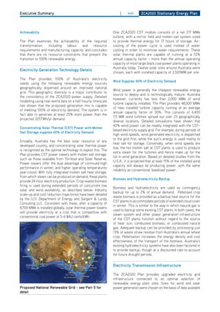 Executive Summary                                                   |    xviii     ZCa2020 Stationary Energy Plan




achievability                                                  one ZCA2020 CST module consists of a net 217 MWe
                                                               turbine, with a mirror field and molten salt system sized
The Plan examines the achievability of the required            to provide thermal energy for 17 hours of storage. Air-
transformation,    including  labour   and    resource         cooling of the power cycle is used instead of water
requirements and manufacturing capacity, and concludes         cooling in order to minimise water requirements. These
that there are no resource constraints that prevent the        solar thermal plants are capable of running at a 72%
transition to 100% renewable energy.                           annual capacity factor - more than the annual operating
                                                               capacity of most large black coal power plants operating in
                                                               Australia today. Twelve solar sites around Australia were
Electricity generation technology details
                                                               chosen, each with installed capacity of 3,500MW per site.
The Plan provides 100% of Australia’s electricity
                                                               wind Supplies 40% of Electricity demand
needs using the following renewable energy sources
geographically dispersed around an improved national
                                                               Wind power is generally the cheapest renewable energy
grid. This geographic diversity is a major contributor to
                                                               source to deploy and is technologically mature. Australia
the consistency of the ZCA2020 power supply. detailed
                                                               however, currently has less than 2,000 MWe of wind
modelling using real-world data on a half-hourly timescale
                                                               turbine capacity installed. The Plan provides 48,000 MWe
has shown that the proposed generation mix is capable
                                                               of new installed turbine capacity running at an average
of meeting 100% of electricity demand. The system is in
                                                               annual capacity factor of 30%. This consists of 6,400
fact able to generate at least 25% more power than the
                                                               7.5 MW wind turbines spread out over 23 geographically
projected 325TWh/yr demand.
                                                               diverse locations. detailed simulations have shown that
                                                               40% wind power can be readily integrated with the CST-
Concentrating Solar thermal (CSt) Power with molten
                                                               based electricity supply grid. For example, during periods of
Salt Storage supplies 60% of Electricity demand
                                                               high wind speeds, wind generated electricity is dispatched
                                                               to the grid first, while the sun’s energy is used mainly to
Enviably, Australia has the best solar resource of any
                                                               heat salt for storage. Conversely, when wind speeds are
developed country, and concentrating solar thermal power
                                                               low, the hot molten salt at CST plants is used to produce
is recognised as the optimal technology to exploit this. The
                                                               extra steam for the turbines and hence make up for the
Plan provides CST power towers with molten salt storage,
                                                               lull in wind generation. Based on detailed studies from the
such as those available from Torresol and Solar Reserve.
                                                               U.S.A., it is projected that at least 15% of the installed wind
Power towers offer the dual advantage of continued high
                                                               capacity will always be producing power, with the same
performance in winter, and higher operating temperatures
                                                               reliability as conventional ‘baseload’ power.
year-round. With fully integrated molten salt heat storage,
from which steam can be produced on demand, these plants
                                                               biomass and hydroelectricity backup
provide 24-hour electricity production. Crop-waste biomass
firing is used during extended periods of concurrent low
                                                               Biomass and hydroelectricity are used as contingency
solar and wind availability, as described below. Industry
                                                               backup for up to 2% of annual demand. Pelletised crop
scale-up and cost reduction trajectories have been detailed
                                                               waste biomass is provided as a backup heat source for the
by the U.S. department of Energy and Sargent & Lundy
                                                               CST plants to accommodate periods of extended cloud cover
Consulting LLC. Consistent with these, after a capacity of
                                                               in winter. This is similar to the way in which natural gas is
8,700 MWe is installed globally, solar thermal power towers
                                                               used to backup some existing CST plants. In both cases, the
will provide electricity at a cost that is competitive with
                                                               steam system and other power generation infrastructure
conventional coal power at 5-6 $AU cents/kWh.
                                                               of the CST plants function without regard to the source
                                                               of heat: sun, combusted biomass, or combusted natural
                                                               gas. Adequate backup can be provided by processing just
                                                               13% of waste straw residue from Australia’s annual wheat
                                                               crop. Pelletisation increases the energy density and cost
                                                               effectiveness of the transport of the biomass. Australia’s
                                                               existing hydroelectricity systems have also been factored in
                                                               to provide backup, though at a discounted rate to account
                                                               for future drought periods.


                                                               Electricity transmission infrastructure

                                                               The ZCA2020 Plan provides upgraded electricity grid
                                                               infrastructure connected to an optimal selection of
                                                               renewable energy plant sites. Sites for wind and solar
Proposed national renewable grid - see Part 5 for              power generation were chosen on the basis of data available
detail
 