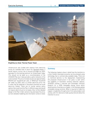 Executive Summary                                                      |     xx      ZCa2020 Stationary Energy Plan




brightSource Solar thermal Power tower


infrastructure was funded with revenue from electricity
                                                                  Summary
prices at a standard rate of return for regulated assets, it
would require a price rise of around 6.5c/kWh by 2020,
                                                                  The following chapters show in detail how the transition to
equivalent to the existing premium for GreenPower today.
                                                                  a Zero Carbon Australian economy can be achieved using
This should not be taken as a recommendation of the
                                                                  technology that is commercially available today. There are
ZCA2020 Plan, but it does provide a useful indication of the
                                                                  no technical barriers to this deployment. Implementing
costs involved. This price increase would cost approximately
                                                                  the proposed infrastructure in ten years is well within
$AU420 per household per year, or $AU8 per household
                                                                  the capability of Australia’s existing industrial capacity.
per week, by 2020, and is a similar electricity price rise
                                                                  ZCA2020 outlines a decisive and achievable transition
to what may be expected in Australia’s business-as-usual
                                                                  blueprint for a 100% renewable energy future which
electricity market. There are of course various policy
                                                                  would position Australia as a leader in the emerging global
options that could fund the Plan in different ways and would
                                                                  renewable energy economy. What is required to make this
not require electricity price increases. Also, further detailed
                                                                  happen is leadership through action from policymakers and
design to the Plan in later versions may decrease this price,
                                                                  society, with firm decisions made quickly that will allow this
as more detailed modelling and information comes to hand.
                                                                  transition to occur.
 