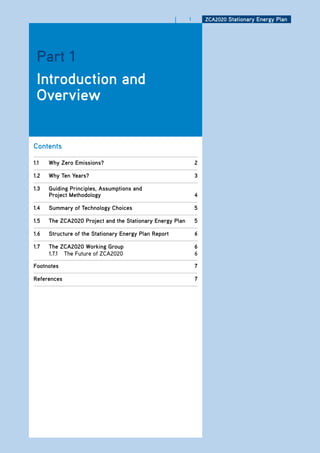 |   1       ZCa2020 Stationary Energy Plan




 Part 1
 introduction and
 overview


Contents

1.1   why Zero Emissions?                                      2

1.2   why ten years?                                           3

1.3   guiding Principles, assumptions and
      Project methodology                                      4

1.4   Summary of technology Choices                            5

1.5   the ZCa2020 Project and the Stationary Energy Plan       5

1.6   Structure of the Stationary Energy Plan report           6

1.7   the ZCa2020 working group                                6
      1.7.1 The Future of ZCA2020                              6

footnotes                                                      7

references                                                     7
 