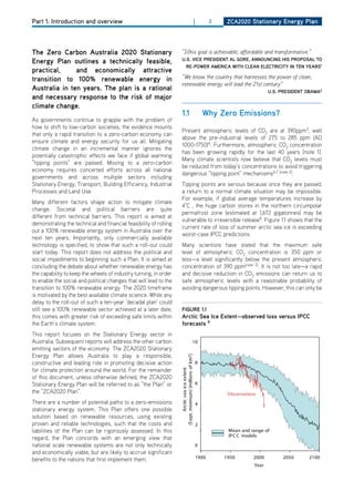 Part 1: Introduction and overview                                                                        |          2    ZCa2020 Stationary Energy Plan




the Zero Carbon australia 2020 Stationary                           “[t]his goal is achievable, affordable and transformative.“
                                                                    u.S. viCE PrESidEnt al gorE, announCing hiS ProPoSal to
Energy Plan outlines a technically feasible,
                                                                      rE-PowEr amEriCa with ClEan ElECtriCity in tEn yEarS1
practical,     and economically attractive
transition to 100% renewable energy in                              “We know the country that harnesses the power of clean,
                                                                    renewable energy will lead the 21st century”
australia in ten years. the plan is a rational                                                                                              u.S. PrESidEnt obama2
and necessary response to the risk of major
climate change.
                                                                    1.1                                          why Zero Emissions?
As governments continue to grapple with the problem of
how to shift to low-carbon societies, the evidence mounts
                                                                    Present atmospheric levels of Co2 are at 390ppm3, well
that only a rapid transition to a zero-carbon economy can
                                                                    above the pre-industrial levels of 275 to 285 ppm (Ad
ensure climate and energy security for us all. Mitigating
                                                                    1000-1750)4. Furthermore, atmospheric Co2 concentration
climate change in an incremental manner ignores the
                                                                    has been growing rapidly for the last 40 years [note 1].
potentially catastrophic effects we face if global warming
                                                                    Many climate scientists now believe that Co2 levels must
“tipping points” are passed. Moving to a zero-carbon
                                                                    be reduced from today’s concentrations to avoid triggering
economy requires concerted efforts across all national
                                                                    dangerous “tipping point” mechanisms6,7 [note 2].
governments and across multiple sectors including
Stationary Energy, Transport, Building Efficiency, Industrial       Tipping points are serious because once they are passed,
Processes and Land Use.                                             a return to a normal climate situation may be impossible.
                                                                    For example, if global average temperatures increase by
Many different factors shape action to mitigate climate
                                                                    4°C , the huge carbon stores in the northern circumpolar
change. Societal and political barriers are quite
                                                                    permafrost zone (estimated at 1,672 gigatonnes) may be
different from technical barriers. This report is aimed at
                                                                    vulnerable to irreversible release8. Figure 1.1 shows that the
demonstrating the technical and financial feasibility of rolling
                                                                    current rate of loss of summer arctic sea ice is exceeding
out a 100% renewable energy system in Australia over the
                                                                    worst-case IPCC predictions.
next ten years. Importantly, only commercially available
technology is specified, to show that such a roll-out could         Many scientists have stated that the maximum safe
start today. This report does not address the political and         level of atmospheric Co2 concentration is 350 ppm or
social impediments to beginning such a Plan. It is aimed at         less—a level significantly below the present atmospheric
concluding the debate about whether renewable energy has            concentration of 390 ppm[note 3]. It is not too late—a rapid
the capability to keep the wheels of industry turning, in order     and decisive reduction in Co2 emissions can return us to
to enable the social and political changes that will lead to the    safe atmospheric levels with a reasonable probability of
transition to 100% renewable energy. The 2020 timeframe             avoiding dangerous tipping points. however, this can only be
is motivated by the best available climate science. While any
delay to the roll-out of such a ten-year ‘decadal plan’ could
still see a 100% renewable sector achieved at a later date,         figurE 1.1
this comes with greater risk of exceeding safe limits within        arctic Sea ice Extent—observed loss versus iPCC
the Earth’s climate system.                                         forecasts 9
This report focuses on the Stationary Energy sector in
Australia. Subsequent reports will address the other carbon                                        10
emitting sectors of the economy. The ZCA2020 Stationary
Energy Plan allows Australia to play a responsible,
                                                                   (S ept. minimum) [millions of km2 ]




constructive and leading role in promoting decisive action                                                   8
for climate protection around the world. For the remainder
                                                                           Arctic s ea ice extent




of this document, unless otherwise defined, the ZCA2020
Stationary Energy Plan will be referred to as “the Plan” or                                                  6
the “ZCA2020 Plan”.                                                                                                      Obs ervations
There are a number of potential paths to a zero-emissions                                                    4
stationary energy system. This Plan offers one possible
solution based on renewable resources, using existing
proven and reliable technologies, such that the costs and                                                    2
liabilities of the Plan can be rigorously assessed. In this                                                              Mean and range of
                                                                                                                         IP C C models
regard, the Plan concords with an emerging view that
national scale renewable systems are not only technically                                                    0
and economically viable, but are likely to accrue significant
benefits to the nations that first implement them.                                                           1900       1950         2000        2050       2100
                                                                                                                                     Year
 
