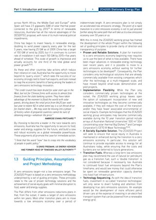 Part 1: Introduction and overview                                     |      4       ZCa2020 Stationary Energy Plan




across North Africa, the Middle East and Europe17 while          indeterminate length. A zero emissions plan is not simply
Spain will have 2.5 gigawatts (GW) of solar thermal power        an accelerated low emissions strategy. The point of a rapid
connected to the grid by 2013.18 In terms of renewable           transition to a zero emissions economy is not to just proceed
resources, Australia has all the natural advantages of the       further along the same path that will take us to a low emissions
dESERTEC proposal, with none of its multi-national political     economy over 50 years or so.
impediments.
                                                                 With this in mind, the ZCA2020 working group has framed
China has begun to invest heavily in renewable energy,           the development of the whole Project within the following
doubling its wind power capacity every year for the last         set of guiding principles to provide clarity of direction and
5 years, now having 25 GW as of 2009. China has a target         transparency of purpose.
of 150 GW of wind by 2020, but if it continues its current       • Proven and reliable Solutions. A plan for transition
rate of installation it will reach 150 GW by 2015—five years        to a zero emissions economy beginning now requires
ahead of schedule. This scale of growth is impressive and           us to use the best of what is now available. There have
actually accounts for one third of the total global wind            been major advances in renewable energy technology
power growth19,20.                                                  over recent years, and it is possible to move to a
                                                                    zero emissions economy without waiting for further
As these and other countries take actions which reduce
                                                                    technologies to be developed22. Consequently, the Plan
their reliance on coal, Australia has the opportunity to move
                                                                    considers only technological solutions that are already
beyond its ‘quarry vision’,21 which sees the success of our
                                                                    commercially available from existing companies which
economy strongly tied to fossil fuel exports, and look instead
                                                                    offer the technology at a multi-megawatt scale, and
to reap the economic benefits of being among the leaders in
                                                                    have moved beyond small-scale demonstration and
zero emissions technology innovation.
                                                                    pilot projects.
“The credit crunch has been brutal for solar start-ups in the    • implementation flexibility. While the Plan only
West, but not for Chinese firms with access to almost free          considers commercially proven technologies at the
finance from the state banking system. They have taken              outset, the ZCA2020 working group leaves open
advantage of the moment to flood the world with solar               the option of subsequent incorporation of new and
panels, driving down the retail price from $4.20 per watt           innovative technologies as they become commercially
last year to nearer $2 in what some say is a cut-throat drive       available, if they will reduce the cost of the transition
for market share ... We may soon be moving into a phase             and/or they have fewer associated environmental or
of history when ill-prepared countries cannot be sure of            social impacts. Example technologies that the ZCA2020
obtaining energy—whatever the price.”                               working group anticipates may become commercially
                               ambroSE EvanS-PritChard      22      available during the 10 year transition period include
                                                                    arrays of Australian National Universities’ 500 m2 SG4
By choosing to become a leader in the race towards zero
                                                                    concentrating solar thermal Big dishes,24 and Carnegie
emissions, Australia has the opportunity to secure its food,
                                                                    Corporation’s CETo III Wave Technology25,26.
water and energy supplies for the future, and build a new
                                                                 • a Socially Equitable Solution. The ZCA2020 Project
and robust economy as a global renewable powerhouse.
                                                                    will seek to ensure that social equity in Australia is
These arguments all promote the case for immediate action.
                                                                    maintained or enhanced during the transition to a zero
“I think that the word “now” has to creep into the vocabulary       emissions economy. In particular, this solution will
of people in public policy.”                                        continue to provide equitable access to energy for all
                   S david frEEman, uS EnErgy adviSor               Australians today, while ensuring that the costs and
       and formEr hEad of tEnESSEE vallEy authority 23              burdens are not deferred to future generations.
                                                                 • transition fuels. Whereas a long-term low emissions
                                                                    plan may recommend the use of natural (or petroleum)
1.3      guiding Principles, assumptions                            gas as a transition fuel, such a ‘double transition’ is
                                                                    not considered because it necessarily ties Australia
         and Project methodology                                    to continued fossil fuel emissions beyond the Plan’s
                                                                    timeframe, and would see money that could otherwise
A zero emissions target—not a low emissions target. The             be spent on renewable generation capacity diverted
ZCA2020 Project is based on a zero emissions methodology            into fossil fuel infrastructure.
underpinned by a set of guiding principles. These principles     • technology Sequencing. As with the idea of transition
relate to the use of proven technology solutions and the            fuels, investment in so-called ‘transition technologies’
achievement of social equity goals with minimal disruption to       will only serve to divert funding and attention from
food, water and energy supplies.                                    developing true zero emissions solutions. An example
                                                                    would be the development of more efficient petrol
The Plan differs from other emissions reductions plans in
                                                                    driven cars at the expense of investing in an electrified
that, from the outset, it seeks a target of zero emissions
                                                                    transport system that can be powered from a renewable
within ten years. Most other transition plans aim to move
                                                                    energy grid.
towards a low emissions economy over a period of
 