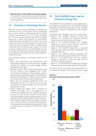 Part 1: Introduction and overview                                                        |         5         ZCa2020 Stationary Energy Plan




• minimal impact on food, water and Energy Supplies.
  The transition to a zero emissions economy should aim          1.5                              the ZCa2020 Project and the
  to do so without compromising Australia’s food, water
  and energy security.                                                                            Stationary Energy Plan
                                                                 The ZCA2020 Project consists of six inter-related reports,
1.4     Summary of technology Choices                            each addressing a specific Plan. The ZCA2020 Stationary
                                                                 Energy Plan is the first and most urgent of these, since 50%
While the choices of energy technologies are detailed with       of Australia’s emissions are generated by the stationary
references in Part 2 of the report, they are summarised          energy sector.
here to aid the reader in understanding why the guiding
                                                                 The complete set of ZCA2020 reports to be produced are:
principles outlined above led to the chosen technology
                                                                 • Report 1: The ZCA2020 Stationary Energy Plan
mix. There are commonly held perceptions that renewable
                                                                   addresses the re-powering of Australia’s stationary
energy has a limited future because “the wind doesn’t
                                                                   energy sector with zero emissions technology
always blow and the sun doesn’t shine at night”. The aim and
                                                                 • Report 2: The ZCA2020 Buildings Plan considers
scope of this report is to show that this is not an issue, and
                                                                   measures to improve energy efficiency, and hence
to demonstrate the feasibility of 100% renewable energy
                                                                   reduce the demand for stationary energy
in Australia within the next ten years. Instead of focusing
                                                                 • Report 3: The ZCA2020 Transport Plan is concerned
on various negative aspects of the technologies we have
                                                                   with powering private and public transportation with
not chosen, the authors wish to show the positive aspects
                                                                   renewable electricity
of the renewable technologies that are already available to
                                                                 • Report 4: The ZCA2020 Industrial Processes Plan
replace fossil fuels.
                                                                   addresses measures to reduce emissions from industry
The conclusions relating to technology choices are as            • Report 5: The ZCA2020 Land Use Plan considers
follows:                                                           changes to agriculture, forestry and other land use
• Wind, solar photovoltaics and concentrating solar                practices to minimise emissions
    thermal with storage are commercially proven, scaleable      • Report 6: The ZCA2020 Plan for Replacing Coal Export
    solutions that together can ensure reliable, 24-hour           Revenue focuses on Australia’s large fossil fuel exports.
    renewable energy supply.
                                                                 The reports will be inter-related and complementary. As
• Biomass and hydro are commercial renewable options
                                                                 an example, the design of the stationary energy supply
    that are limited in their scaleability due to other
    environmental considerations. They are better suited to
    supplying backup and balancing power to wind and solar.      figurE 1.3
                                                                                                                                                Sheet1
    Biomass is also needed for its carbon content to replace     australian greenhouse gas inventory 200727
    non-energy-related chemical carbon requirements.                                     350
• Wave, tidal and enhanced geothermal power are
    technologies that are on the horizon, but as yet have
    not overcome all technical hurdles nor have they been                                300           54%
    demonstrated at scale.
• Carbon capture and storage (CCS) is similarly an
    unproven technology, that is not expected to be                                      250
    commercially available within the ZCA2020 timeframe.
                                                                  Emissions (Mt CO2-e)




    It is also not a zero-emissions solution, as even should
    it be demonstrated at scale, proposed projects are not                               200
    expected to capture 100% of fossil fuel plant emissions.
• Nuclear power is highly unlikely to be viable in Australia
    over a ten-year period, as countries that already have a                             150
    nuclear power industry experience implementation times
    for nuclear plants in the order of 10-19 years for single
    reactors.                                                                            100                                       16%
                                                                                                              15%


                                                                                             50                     7%
                                                                                                                            6%
                                                                                                                                           3%

                                                                                              0

                                                                                                       Stationary   Transport      Fugitive
                                                                                                       Energy                      Emissions
                                                                                                                                   From Fuel
                                                                                                       Industrial   Agricultural   Waste
                                                                                                       Processes
 