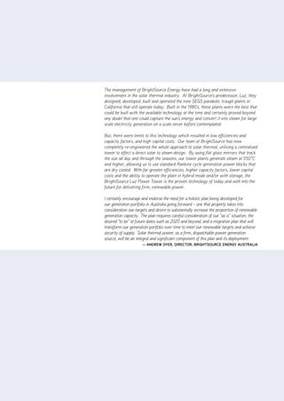 The management of BrightSource Energy have had a long and extensive
involvement in the solar thermal industry. At BrightSource's predecessor, Luz, they
designed, developed, built and operated the nine SEGS parabolic trough plants in
California that still operate today. Built in the 1980's, these plants were the best that
could be built with the available technology at the time and certainly proved beyond
any doubt that one could capture the sun's energy and convert it into steam for large
scale electricity generation on a scale never before contemplated.

But, there were limits to this technology which resulted in low efficiencies and
capacity factors, and high capital costs. Our team at BrightSource has now
completely re-engineered the whole approach to solar thermal, utilising a centralised
tower to effect a direct solar to steam design. By using flat glass mirrors that track
the sun all day and through the seasons, our tower plants generate steam at 550˚C
and higher, allowing us to use standard Rankine cycle generation power blocks that
are dry cooled. With far greater efficiencies, higher capacity factors, lower capital
costs and the ability to operate the plant in hybrid mode and/or with storage, the
BrightSource Luz Power Tower is the proven technology of today and well into the
future for delivering firm, renewable power.

I certainly encourage and endorse the need for a holistic plan being developed for
our generation portfolio in Australia going forward – one that properly takes into
consideration our targets and desire to substantially increase the proportion of renewable
generation capacity. The plan requires careful consideration of our "as is" situation, the
desired "to be" at future dates such as 2020 and beyond, and a migration plan that will
transform our generation portfolio over time to meet our renewable targets and achieve
security of supply. Solar thermal power, as a firm, dispatchable power generation
source, will be an integral and significant component of this plan and its deployment.
                      — andrEw dyEr, dirECtor, brightSourCE EnErgy auStralia
 