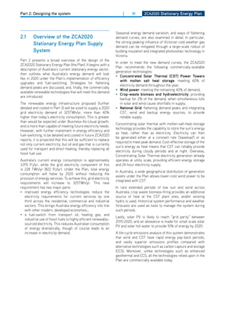 Part 2: Designing the system                                           |      10      ZCa2020 Stationary Energy Plan
                                                                                      Stationary Energy Sector report



                                                                   Seasonal energy demand variation, and ways of flattening
2.1      overview of the ZCa2020                                   demand curves, are also examined in detail. In particular,
                                                                   the strong peaking influence of Victorian cold weather gas
         Stationary Energy Plan Supply                             demand can be mitigated through a large-scale rollout of
         System                                                    building insulation and integrated photovoltaic technology in
                                                                   Victoria.
Part 2 presents a broad overview of the design of the
                                                                   In order to meet the new demand curves, the ZCA2020
ZCA2020 Stationary Energy Plan (the Plan). It begins with a
                                                                   Plan recommends the following commercially-available
description of Australia’s current stationary energy sector,
                                                                   generation technologies:
then outlines what Australia’s energy demand will look
                                                                   • Concentrated Solar thermal (CSt) Power towers
like in 2020 under the Plan’s implementation of efficiency
                                                                      with molten salt heat storage: meeting 60% of
upgrades and fuel-switching. Strategies for flattening
                                                                      electricity demand throughout the year;
demand peaks are discussed, and, finally, the commercially
                                                                   •	 wind power: meeting the remaining 40% of demand;
available renewable technologies that will meet this demand
                                                                   • Crop-waste biomass and hydroelectricity: providing
are introduced.
                                                                      backup for 2% of the demand, when simultaneous lulls
The renewable energy infrastructure proposed (further                 in solar and wind cause shortfalls in supply;
detailed and costed in Part 3) will be sized to supply a 2020      • national grid: flattening demand peaks and integrating
grid electricity demand of 325TWh/yr, more than 40%                   CST, wind and backup energy sources, to provide
higher than today’s electricity consumption. This is greater          reliable supply.
than would be expected under Business-As-Usual growth,
                                                                   Concentrating solar thermal with molten-salt-heat-storage
and is more than capable of meeting future electricity needs.
                                                                   technology provides the capability to store the sun’s energy
however, with further investment in energy efficiency and
                                                                   as heat, rather than as electricity. Electricity can then
fuel-switching, to be detailed and costed in future ZCA2020
                                                                   be generated either at a constant rate (‘baseload’) or as
reports, it is projected that this will be sufficient to replace
                                                                   required to meet peak demand. Cost-effective storage of the
not only current electricity, but oil and gas that is currently
                                                                   sun’s energy as heat means that CST can reliably provide
used for transport and direct heating, thereby replacing all
                                                                   electricity during cloudy periods and at night. overseas,
fossil fuel use.
                                                                   Concentrating Solar Thermal electricity generation already
Australia’s current energy consumption is approximately            operates at utility scale, providing efficient energy storage
3,915 PJ/yr, while the grid electricity component of this          and 24-hour electricity supply.
is 228 TWh/yr (822 PJ/yr). Under the Plan, total energy
                                                                   In Australia, a wide geographical distribution of generation
consumption will halve by 2020 without reducing the
                                                                   assets under the Plan allows lower-cost wind power to be
provision of energy services. To achieve this, grid electricity
                                                                   integrated with CST.
requirements will increase to 325TWh/yr. This new
requirement has two major parts:                                   In rare extended periods of low sun and wind across
• improved energy efficiency technologies reduce the               Australia, crop waste biomass-firing provides an additional
   electricity requirements for current services by one            source of heat at the CST plant sites, and/or existing
   third across the residential, commercial and industrial         hydro is used. historical system performance and weather
   sectors. This brings Australia energy efficiency into line      forecasts are used as tools to manage the system during
   with other modern, developed economies.;                        such periods.
• a fuel-switch from transport oil, heating gas, and
                                                                   Lastly, solar PV is likely to reach “grid parity” between
   industrial use of fossil fuels to highly efficient renewably-
                                                                   2015-2020, and an allowance is made for small scale solar
   sourced electricity. This reduces Australian consumption
                                                                   PV and solar hot water to provide 10% of energy by 2020.
   of energy dramatically, though of course leads to an
   increase in electricity demand.                                 A life-cycle emissions analysis of this system demonstrates
                                                                   that wind and CST have rapid energy pay-back periods,
                                                                   and vastly superior emissions profiles compared with
                                                                   alternative technologies such as carbon capture and storage
                                                                   (CCS). Moreover, unlike technologies such as enhanced
                                                                   geothermal and CCS, all the technologies relied upon in the
                                                                   Plan are commercially available today.
 