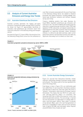 Part 2: Designing the system                                           |    11     ZCa2020 Stationary Energy Plan



                                                    Chapter 3: The reference scenario — Assumptions and projections
                                                               coal. other emissions associated with the use of fossil fuels
2.2     analysis of Current australian                   in the Stationary Energy Sector are related to industrial
Australia's low pollution future emissions from land use,processes and fugitive emissions, including leakage from
      From 1990 to and Energy-use trends
                          2006,                            land-use change and forestry fall as state
        Emissions                                        natural gas distribution networks and methane released
        governments enacted policies to reduce deforestation. In the absence of new government
        policies, emissions from this sector are expected toduring coal mining .2050.
                                                                                     1
                                                                remain stable to
2.2.1 australian greenhouse gas Emissions productivity in later decades, the mining sector is
 resource constraints start to affect underlying
                                                               Treasury modelling predicts that under Business As
 expected to grow by only slightly more thanpreviouslyUsual (BAU), largely driven by strong growth
        Fugitive emissions include liberated gas the national average, Australia’s greenhouse gas released will
                                                                trapped within coal seams, emissions emissions
Australia currently generates the highest per-capita the mining is 2assumed to grow at around
 in coal,producing and processing oil and gas, and 1gas continue to rise . The same modelling also predicts that any
        in iron ore and other metal ores. Overall leakage though transmission and distribution.
emissions of greenhouse gases amongst oECd countries
 2.1 per cent per fromto 2050.
        Emissions year the fugitives sector grow strongly, aroundgreenhouse gas emissions under2005 type
                                                               reductions in 1.7 per cent per year from CPRS
As shown by Figure 2.1, approximately two-thirds of
        to 2050, more than doubling to 67 Mt CO2-e inlegislation (5-15% reductions), world demand for on
Australia’s total greenhouse gas emissions result from           2050. Continued strong will depend substantially
 Australia’s natural in the stationary energy and transportan inexpensive although otherpartly offset by this predicted
                       resourcenamely coal and gas, drives this growth and from it issupply of electricity.
fossil fuel combustion fuels,
        Australia’s fossil        endowments provide           importing permits reliable countries. Given rising
 Access prices that encourage greater capture of methane emissions, exporting Australian carbon emissions
                                                               dependence on
sectors. to low-cost energy provides a comparative advantage and contributes to be used for energy
        gas                                                                         which can the development
                                                               offshore, it is difficult to see when and how, under current
 of a generation.energy-intensive manufacturingoccur
         range of                                       industries. Industries that benefit either directly
As shown by FigureThisclose to 90%also assumed tofrom in the waste policies, the Australian economy will make any
                     2.2, capture is of the emissions          government sector.
 (through their use Sector arise from the combustion of orsignificant move away from itsuse of electricity)
the Stationary Energy   of resources as material inputs)         indirectly (through their reliance on fossil fuels.
        The cumulative amount of emissions released into the atmosphere determines possible climate
 include mineral processing (iron and steel, non-ferrous metals), petroleum and chemicals, and
 wood and paper products. In 2005, together year (Chart 3.22). for 3.5 per cent of GDP; however,
        change impacts, not emissions in any one they accounted
figurE expected to fall to around 1.7 per cent by 2050 (Chart 3.33).
 this is 2.1
australia’s projected cumulative emissions by sector 2005 to emissions 2005 to 2050
                        Chart 3.22: Share of cumulative 2050
In aggregate, Australian manufacturing is expected to continue its historical decline. This decline
                                              Land use/Land-use
is largely driven by strong productivity growth in global manufacturing, particularly in developing
                                                   change
                       Industrial Waste Forestry
economies, resulting in a loss of competitiveness for Australian generation
                      processes    3%     1%         6%            Electricity manufacturing. Overall,
                                                                            33%
manufacturing is assumed to grow by 1.3 per cent per year to 2050. The contraction in
                          5%
manufacturing’s share of the Australian economy is widespread across the sector, with
metal-manufacturing industries such as steel and aluminium, textile, clothing and footwear,
chemical Agriculture
           manufacturing, and rubber and plastics industries all experiencing annual growth lower
             16%
than the national average.

Electricity generation sector
                  Fugitives
Australian electricity generation is expected to more than double by 2050, growing from around
                    6%
218 TWh in 2005 to around 512 TWh in 2050 (Chart 3.34). This reflects the economy’s
                                          Transport
                                                                Other stationary
                                                                   energy
expansion and sustained growth in residential consumption and high electricity-use sectors, such
                                            15%
                                                                    15%
as aluminium. Electricity generation grows less than output growth, reducing the electricity
intensity ofTreasury estimates from MMRF.
     Source:
             the economy.
figurE 2.2                                                     2.2.2       Current australian Energy Consumption
australia’s projected stationary energy emissions Electricity sector to fall slightly to 2050, largely
                                    Chart 3.34: by
      Emission intensity of energy-intensive industries is expected
fuel source2
      reflecting continual assumed improvements in energy efficiency (Box 3.5). However, as thereveals
                      Emissions                           Figure 2.3, sourced generation
                                                                    Electricity from Geoscience Australia,
                                                          important relationships between Australian energy supply
      economy shifts towards the services sectors,600andaggregate The relative intensitytheTWh 600 is the
        Mt CO2-e                      Mt CO2-e          theTWhutilisation. emission width of of output
                                                                                               lines represents
   400                                         400
      expected to fall (Chart 3.23).                      size of the energy flows.
                                                            500 Coal                                           500
                                                                      (shown in blue in Figure 2.3) is an inefficiently-used
   300                                              300         fuel. 2,050 PJ/yr of coal is burned in Australia to produce
                                                            400 only 750 PJ/yr of electricity3. Even then, about 7% of this is
                                                                                                               400
                                                                “parasitic” consumption used onsite by the power stations
                                                            300 themselves . This means that only 700 PJ 300useful, end-
                                                                                                               of
                                                                             4
   200                                              200
                                                                user coal-fired electricity makes it to consumers. The
                                                                remaining 1,350 PJ/yr, or 66% of the resource3, is lost in the
                                                            200                                                200
                                                                electricity generation process. This lost energy is rejected
   100                                              100         into the environment via vaporisation of cooling water or
                                                            100 when coal-fired power stations ‘blow steam’ at periods
                                                                                                               100
                                                                of low demand. Water used in the coal-fired generation of
      0                                             0         0 electricity is unavailable for other uses such 0 for growing
                                                                                                               as
      2005         2020             2035         2050         2005 A typical 500 MW coal-fired power station requires
                                                                food.          2020           2035         2050
                Coal          Gas          Oil                Black coal8.3 Brown coal of water per year5.
                                                                around       billion litres Gas Oil Renewables
Source: Treasury estimates from MMRF and MMA (2008).
                                                                                                              Page 49
 