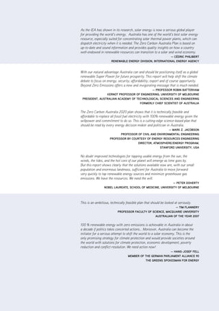 |      i       ZCa2020 Stationary Energy Plan



As the IEA has shown in its research, solar energy is now a serious global player
for providing the world’s energy. Australia has one of the world’s best solar energy
resource, especially suited for concentrating solar thermal power plants, which can
dispatch electricity when it is needed. The Zero Carbon Australia Plan is based on
up-to-date and sound information and provides quality insights on how a country
well-endowed in renewable resources can transition to a solar and wind economy.
                                                             — CédriC PhilibErt
                       rEnEwablE EnErgy diviSion, intErnational EnErgy agEnCy


With our natural advantage Australia can and should be positioning itself as a global
renewable Super Power for future prosperity. This report will help shift the climate
debate to focus on energy; security; affordability; export and of course opportunity.
Beyond Zero Emissions offers a new and invigorating message that is much needed.
                                           — ProfESSor robin battErham
                KErnot ProfESSor of EnginEEring, univErSity of mElbournE
 PrESidEnt, auStralian aCadEmy of tEChnologiCal SCiEnCES and EnginEEring
                                    formErly ChiEf SCiEntiSt of auStralia


The Zero Carbon Australia 2020 plan shows that it is technically feasible and
affordable to replace all fossil fuel electricity with 100% renewable energy given the
willpower and commitment to do so. This is a cutting-edge science-based plan that
should be read by every energy decision maker and politician in Australia.
                                                          — marK Z. JaCobSon
                            ProfESSor of Civil and EnvironmEntal EnginEEring
                      ProfESSor by CourtESy of EnErgy rESourCES EnginEEring
                                      dirECtor, atmoSPhErE/EnErgy Program,
                                                     Stanford univErSity, uSa


No doubt improved technologies for tapping usable energy from the sun, the
winds, the tides, and the hot core of our planet will emerge as time goes by.
But this report shows clearly that the solutions available now are, with our small
population and enormous landmass, sufficient for Australia to move forward
very quickly to tap renewable energy sources and minimize greenhouse gas
emissions. We have the resources. We need the will.
                                                             — PEtEr dohErty
                 nobEl laurEatE, SChool of mEdiCinE, univErSity of mElbournE




This is an ambitious, technically feasible plan that should be looked at seriously.
                                                              — tim flannEry
                           ProfESSor faCulty of SCiEnCE, maCquariE univErSity
                                                  auStralian of thE yEar 2007


100 % renewable energy with zero emissions is achievable in Australia in about
a decade if politics takes concerted actions… Moreover, Australia can become the
initiator for a serious attempt to shift the world to a solar economy. This is the
only promising strategy for climate protection and would provide societies around
the world with solutions for climate protection, economic development, poverty
reduction and conflict resolution. We need action now!
                                                            — hanS-JoSEf fEll
                                   mEmbEr of thE gErman ParliamEnt allianCE 90
                                             thE grEEnS SPoKESman for EnErgy
 