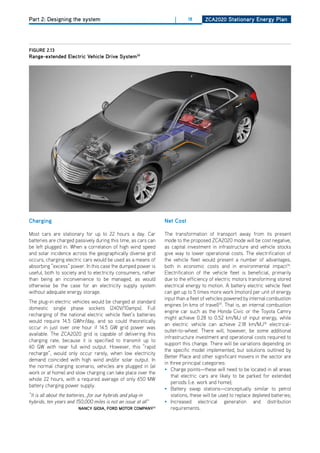 Part 2: Designing the system                                         |     18       ZCa2020 Stationary Energy Plan




figurE 2.13
range-extended Electric vehicle drive System39




Charging                                                        net Cost

Most cars are stationary for up to 22 hours a day. Car          The transformation of transport away from its present
batteries are charged passively during this time, as cars can   mode to the proposed ZCA2020 mode will be cost negative,
be left plugged in. When a correlation of high wind speed       as capital investment in infrastructure and vehicle stocks
and solar incidence across the geographically diverse grid      give way to lower operational costs. The electrification of
occurs, charging electric cars would be used as a means of      the vehicle fleet would present a number of advantages,
absorbing “excess” power. In this case the dumped power is      both in economic costs and in environmental impact34.
useful, both to society and to electricity consumers, rather    Electrification of the vehicle fleet is beneficial, primarily
than being an inconvenience to be managed, as would             due to the efficiency of electric motors transforming stored
otherwise be the case for an electricity supply system          electrical energy to motion. A battery electric vehicle fleet
without adequate energy storage.                                can get up to 5 times more work (motion) per unit of energy
                                                                input than a fleet of vehicles powered by internal combustion
The plug-in electric vehicles would be charged at standard
                                                                engines (in kms of travel)35. That is, an internal combustion
domestic single phase sockets (240V/10amps). Full
                                                                engine car such as the honda Civic or the Toyota Camry
recharging of the national electric vehicle fleet’s batteries
                                                                might achieve 0.28 to 0.52 km/MJ of input energy, while
would require 14.5 GWhr/day, and so could theoretically
                                                                an electric vehicle can achieve 2.18 km/MJ36 electrical-
occur in just over one hour if 14.5 GW grid power was
                                                                outlet-to-wheel. There will, however, be some additional
available. The ZCA2020 grid is capable of delivering this
                                                                infrastructure investment and operational costs required to
charging rate, because it is specified to transmit up to
                                                                support this change. There will be variations depending on
60 GW with near full wind output. however, this “rapid
                                                                the specific model implemented, but solutions outlined by
recharge”, would only occur rarely, when low electricity
                                                                Better Place and other significant movers in the sector are
demand coincided with high wind and/or solar output. In
                                                                in three principal categories:
the normal charging scenario, vehicles are plugged in (at
                                                                • Charge points—these will need to be located in all areas
work or at home) and slow charging can take place over the
                                                                    that electric cars are likely to be parked for extended
whole 22 hours, with a required average of only 650 MW
                                                                    periods (i.e. work and home);
battery charging power supply.
                                                                • Battery swap stations—conceptually similar to petrol
“It is all about the batteries...for our hybrids and plug-in        stations, these will be used to replace depleted batteries;
hybrids, ten years and 150,000 miles is not an issue at all”    • Increased electrical generation and distribution
                        nanCy gioia, ford motor ComPany31           requirements.
 