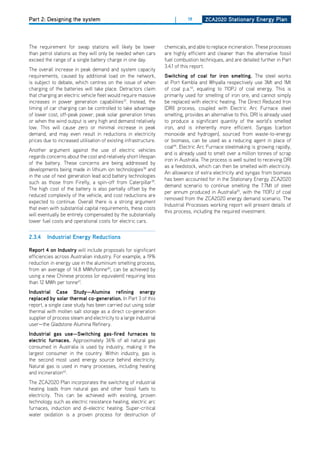 Part 2: Designing the system                                           |     19      ZCa2020 Stationary Energy Plan




The requirement for swap stations will likely be lower            chemicals, and able to replace incineration. These processes
than petrol stations as they will only be needed when cars        are highly efficient and cleaner than the alternative fossil
exceed the range of a single battery charge in one day.           fuel combustion techniques, and are detailed further in Part
                                                                  3.4.1 of this report.
The overall increase in peak demand and system capacity
requirements, caused by additional load on the network,           Switching of coal for iron smelting. The steel works
is subject to debate, which centres on the issue of when          at Port Kembla and Whyalla respectively use 3Mt and 1Mt
charging of the batteries will take place. detractors claim       of coal p.a.43, equating to 110PJ of coal energy. This is
that charging an electric vehicle fleet would require massive     primarily used for smelting of iron ore, and cannot simply
increases in power generation capabilities37. Instead, the        be replaced with electric heating. The direct Reduced Iron
timing of car charging can be controlled to take advantage        (dRI) process, coupled with Electric Arc Furnace steel
of lower cost, off-peak power, peak solar generation times        smelting, provides an alternative to this. dRI is already used
or when the wind output is very high and demand relatively        to produce a significant quantity of the world’s smelted
low. This will cause zero or minimal increase in peak             iron, and is inherently more efficient. Syngas (carbon
demand, and may even result in reductions in electricity          monoxide and hydrogen), sourced from waste-to-energy
prices due to increased utilisation of existing infrastructure.   or biomass, can be used as a reducing agent in place of
                                                                  coal44. Electric Arc Furnace steelmaking is growing rapidly,
Another argument against the use of electric vehicles
                                                                  and is already used to smelt over a million tonnes of scrap
regards concerns about the cost and relatively short lifespan
                                                                  iron in Australia. The process is well suited to receiving dRI
of the battery. These concerns are being addressed by
                                                                  as a feedstock, which can then be smelted with electricity.
developments being made in lithium ion technologies38 and
                                                                  An allowance of extra electricity and syngas from biomass
in the use of next generation lead acid battery technologies
                                                                  has been accounted for in the Stationary Energy ZCA2020
such as those from Firefly, a spin-off from Caterpillar39.
                                                                  demand scenario to continue smelting the 7.7Mt of steel
The high cost of the battery is also partially offset by the
                                                                  per annum produced in Australia45, with the 110PJ of coal
reduced complexity of the vehicle, and cost reductions are
                                                                  removed from the ZCA2020 energy demand scenario. The
expected to continue. overall there is a strong argument
                                                                  Industrial Processes working report will present details of
that even with substantial capital requirements, these costs
                                                                  this process, including the required investment.
will eventually be entirely compensated by the substantially
lower fuel costs and operational costs for electric cars.


2.3.4    industrial Energy reductions

report 4 on industry will include proposals for significant
efficiencies across Australian industry. For example, a 19%
reduction in energy use in the aluminium smelting process,
from an average of 14.8 MWh/tonne40, can be achieved by
using a new Chinese process (or equivalent) requiring less
than 12 MWh per tonne41.
industrial Case Study—alumina refining energy
replaced by solar thermal co-generation. In Part 3 of this
report, a single case study has been carried out using solar
thermal with molten salt storage as a direct co-generation
supplier of process steam and electricity to a large industrial
user—the Gladstone Alumina Refinery.
industrial gas use—Switching gas-fired furnaces to
electric furnaces. Approximately 36% of all natural gas
consumed in Australia is used by industry, making it the
largest consumer in the country. Within industry, gas is
the second most used energy source behind electricity.
Natural gas is used in many processes, including heating
and incineration42.
The ZCA2020 Plan incorporates the switching of industrial
heating loads from natural gas and other fossil fuels to
electricity. This can be achieved with existing, proven
technology such as electric resistance heating, electric arc
furnaces, induction and di-electric heating. Super-critical
water oxidation is a proven process for destruction of
 