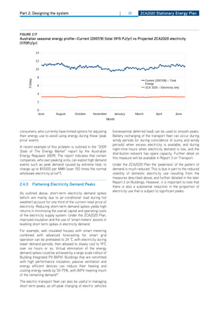 Part 2: Designing the system                                        |      22      ZCa2020 Stationary Energy Plan




figurE 2.17                                                     PDF EXPORT
australian seasonal energy profile—Current (2007/8) (total 3915 PJ/yr) vs Projected ZCa2020 electricity
(1170PJ/yr)                                Australian Seasonal Energy Profile
                                                   Current vs Projected ZCA2020
                  14

                  12

                  10

                   8
        PJ/day




                                                                                        Current (2007/08) – Total
                                                                                        Energy
                   6
                                                                                        ZCA 2020 – Electricity only

                   4

                   2

                   0
                   June       August    October    November      January        March           April           June
                                                            Month


consumers, who currently have limited options for adjusting     (nonessential deferred load) can be used to smooth peaks.
their energy use to avoid using energy during these ‘peak       Battery recharging of the transport fleet can occur during
price’ events.                                                  windy periods (or during coincidence of sunny and windy
                                                                periods) when excess electricity is available, and during
A recent example of this problem is outlined in the “2009
                                                                night-time hours when electricity demand is low, and the
State of The Energy Market” report by the Australian
                                                                distribution network has spare capacity. Further detail on
Energy Regulator (AER). The report indicates that certain
                                                                this measure will be available in Report 3 on Transport.
companies, who own peaking units, can exploit high demand
events such as peak demand caused by extreme heat, to           Under the ZCA2020 Plan the ‘peakiness’ of the pattern of
charge up to $10000 per MWh (over 150 times the normal          demand1is much reduced. This is due in part to the reduced
                                                                   Page
wholesale electricity price50).                                 volatility of domestic electricity use resulting from the
                                                                measures described above, and further detailed in the later
                                                                Report 2 on Buildings. however, it is important to note that
2.4.3            flattening Electricity demand Peaks
                                                                there is also a substantial reduction in the proportion of
                                                                electricity use that is subject to significant peaks.
As outlined above, short-term electricity demand spikes
(which are mainly due to air-conditioner load during hot
weather) account for one third of the current retail price of
electricity. Reducing short-term demand spikes yields high
returns in minimising the overall capital and operating costs
of the electricity supply system. Under the ZCA2020 Plan,
improved insulation and the use of ‘smart meters’ assists in
levelling short term spikes in electricity demand.
For example, well insulated houses with smart metering
combined with advanced forecasting for smart grid
operation can be preheated to 24 °C with electricity during
lower demand periods, then allowed to slowly cool to 19°C
over six hours or so. Virtual elimination of the energy
demand spikes could be achieved by a large scale rollout of
Building Integrated PV (BiPV). Buildings that are retrofitted
with high performance insulation, passive ventilation and
energy efficient devices can reduce their heating and
cooling energy needs by 50-75%, with BiPV meeting much
of the remaining demand47.
The electric-transport fleet can also be useful in managing
short term peaks, as off-peak charging of electric vehicles
 