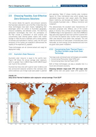 Part 2: Designing the system                                         |     23       ZCa2020 Stationary Energy Plan




                                                                and operating. Table 2.1 shows monthly solar incidence
2.5     Choosing feasible, Cost Effective                       figures for three international sites which already have
                                                                operational large-scale solar power plants (the Mojave
        Zero-Emissions Solutions                                desert, California, and Granada and Seville in Spain) and
                                                                three possible Australian sites — Mildura, Carnarvon and
This section details the specific zero-emission solutions
                                                                Longreach.
that have been selected for use in the Plan. It describes why
these technologies have been chosen, highlighting their         This demonstrates the excellent solar characteristics of
advantages within the context of Australia’s geography,         Australia’s proposed sites. Mildura, one of the sunnier
resource availability, and demand curves. The electricity       places in Victoria, has a similar annual average insolation
generation technologies that form the centrepiece of            (5.9kWh/m2/day) to the Spanish/U.S. sites (5.8-6.9kWh/m2/
the Plan include a combination of wind turbines and             day), with a less significant ratio from summer to winter (1.8:1
concentrating solar thermal power towers with molten            vs 2.4:1) than the Spanish sites. Further north, Australia’s
storage to meet the bulk of demand, with a small quantity       other sites become much better than overseas. This will
of biomass and hydroelectric backup. Lastly, the life-cycle     make the economics of solar power in Australia even more
emissions of this system are analysed to demonstrate the        favourable, as more energy can be obtained and sold from
rapidity of the expected Co2 payback.                           any given solar power installation.
These technologies are all commercialised and ready for
deployment today.                                               2.5.2 Concentrating Solar thermal Power—
                                                                      the most Suitable large-Scale Solar
                                                                      technology
2.5.1   australia’s Solar resource
                                                                Two large scale centralised solar technologies are available:
Australia’s solar resource is equal to the world’s best.
                                                                • Concentrating Photovoltaic Solar (CPV); and
Figure 2.18 shows the annual average solar exposure,
                                                                • Concentrating Solar-thermal Power (CST).
which is greater than 6 kWh/m2/day (2,200 kWh/m2/year)
over much of the continent.                                     Both of these technologies can play a valuable role in a
                                                                future zero emissions economy.
Australia has many sites with superior solar incidence, and
less pronounced seasonal variations than overseas sites         Choosing between large-scale CPv and large scale
where extensive use of large scale solar power is planned       CSt. Central dish and power tower CPV systems (for


figurE 2.18
daily direct normal irradiation solar exposure—annual average. from dlr52
 
