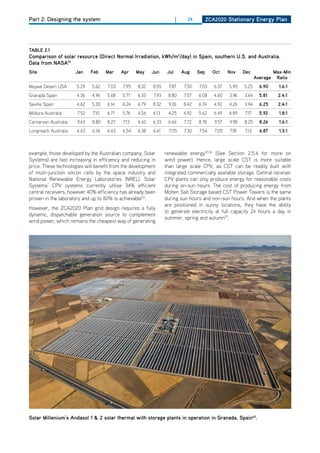 Part 2: Designing the system                                            |     24          ZCa2020 Stationary Energy Plan




tablE 2.1
Comparison of solar resource (direct normal irradiation, kwh/m2/day) in Spain, southern u.S. and australia.
data from naSa53
Site                  Jan    feb    mar    apr    may    Jun      Jul       aug     Sep     oct     nov    dec              max-min
                                                                                                                  average    ratio
Mojave desert USA     5.29   5.62   7.03   7.95   8.32   8.55     7.87       7.50   7.03     6.37   5.90   5.25     6.90      1.6:1
Granada Spain         4.36   4.96   5.68   5.71   6.33    7.93    8.80       7.57   6.08     4.60   3.96   3.64     5.81     2.4:1
Seville Spain         4.62   5.30   6.14   6.24   6.79   8.32     9.26      8.42    6.74     4.92   4.26   3.94     6.25     2.4:1
Mildura Australia     7.52   7.10   6.71   5.76   4.56   4.13     4.25      4.92    5.62     6.49   6.89   7.17     5.92      1.8:1
Carnarvon Australia   9.63   8.80   8.27   7.13   6.42   6.33     6.66       7.72   8.78     9.57   9.98   8.25     8.26      1.6:1
Longreach Australia   6.63   6.36   6.63   6.54   6.38   6.61      7.05      7.30   7.54     7.05   7.18   7.13     6.87      1.3:1



example, those developed by the Australian company, Solar        renewable energy55,56 (See Section 2.5.4 for more on
Systems) are fast increasing in efficiency and reducing in       wind power). hence, large scale CST is more suitable
price. These technologies will benefit from the development      than large scale CPV, as CST can be readily built with
of multi-junction silicon cells by the space industry and        integrated commercially available storage. Central receiver
National Renewable Energy Laboratories (NREL). Solar             CPV plants can only produce energy for reasonable costs
Systems’ CPV systems currently utilise 34% efficient             during on-sun hours. The cost of producing energy from
central receivers, however 40% efficiency has already been       Molten Salt Storage based CST Power Towers is the same
proven in the laboratory and up to 60% is achievable54.          during sun hours and non-sun hours. And when the plants
                                                                 are positioned in sunny locations, they have the ability
however, the ZCA2020 Plan grid design requires a fully
                                                                 to generate electricity at full capacity 24 hours a day in
dynamic, dispatchable generation source to complement
                                                                 summer, spring and autumn57.
wind power, which remains the cheapest way of generating




Solar millenium’s andasol 1 & 2 solar thermal with storage plants in operation in granada, Spain63.
 