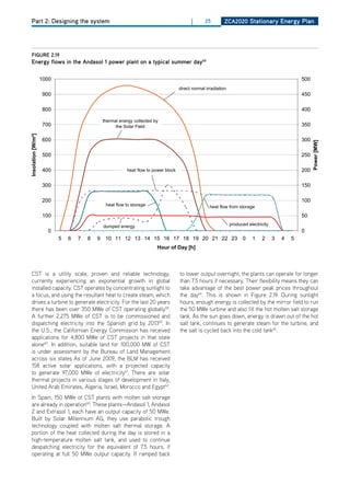 Part 2: Designing the system                                          |      25      ZCa2020 Stationary Energy Plan




figurE 2.19
Energy flows in the andasol 1 power plant on a typical summer day65




CST is a utility scale, proven and reliable technology,           to lower output overnight, the plants can operate for longer
currently experiencing an exponential growth in global            than 7.5 hours if necessary. Their flexibility means they can
installed capacity. CST operates by concentrating sunlight to     take advantage of the best power peak prices throughout
a focus, and using the resultant heat to create steam, which      the day64. This is shown in Figure 2.19. during sunlight
drives a turbine to generate electricity. For the last 20 years   hours, enough energy is collected by the mirror field to run
there has been over 350 MWe of CST operating globally58.          the 50 MWe turbine and also fill the hot molten salt storage
A further 2,275 MWe of CST is to be commissioned and              tank. As the sun goes down, energy is drawn out of the hot
dispatching electricity into the Spanish grid by 201359. In       salt tank, continues to generate steam for the turbine, and
the U.S., the Californian Energy Commission has received          the salt is cycled back into the cold tank65.
applications for 4,800 MWe of CST projects in that state
alone60. In addition, suitable land for 100,000 MW of CST
is under assessment by the Bureau of Land Management
across six states. As of June 2009, the BLM has received
158 active solar applications, with a projected capacity
to generate 97,000 MWe of electricity61. There are solar
thermal projects in various stages of development in Italy,
United Arab Emirates, Algeria, Israel, Morocco and Egypt62.
In Spain, 150 MWe of CST plants with molten salt storage
are already in operation60. These plants—Andasol 1, Andasol
2 and Extrasol 1, each have an output capacity of 50 MWe.
Built by Solar Millennium AG, they use parabolic trough
technology coupled with molten salt thermal storage. A
portion of the heat collected during the day is stored in a
high-temperature molten salt tank, and used to continue
despatching electricity for the equivalent of 7.5 hours, if
operating at full 50 MWe output capacity. If ramped back
 