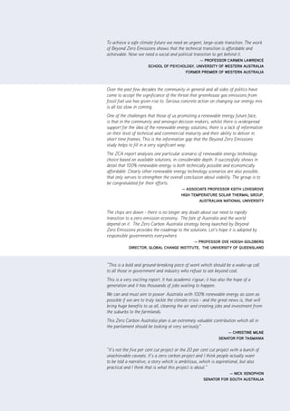 |      ii      ZCa2020 Stationary Energy Plan




To achieve a safe climate future we need an urgent, large-scale transition. The work
of Beyond Zero Emissions shows that the technical transition is affordable and
achievable. Now we need a social and political transition to get behind it.
                                              — ProfESSor CarmEn lawrEnCE
                       SChool of PSyChology, univErSity of wEStErn auStralia
                                       formEr PrEmiEr of wEStErn auStralia



Over the past few decades the community in general and all sides of politics have
come to accept the significance of the threat that greenhouse gas emissions from
fossil fuel use has given rise to. Serious concrete action on changing our energy mix
is all too slow in coming.
One of the challenges that those of us promoting a renewable energy future face,
is that in the community and amongst decision makers, whilst there is widespread
support for the idea of the renewable energy solutions, there is a lack of information
on their level of technical and commercial maturity and their ability to deliver in
short time frames. This is the information gap that the Beyond Zero Emissions
study helps to fill in a very significant way.
The ZCA report analyses one particular scenario of renewable energy technology
choice based on available solutions, in considerable depth. It successfully shows in
detail that 100% renewable energy is both technically possible and economically
affordable. Clearly other renewable energy technology scenarios are also possible,
that only serves to strengthen the overall conclusion about viability. The group is to
be congratulated for their efforts.
                                          — aSSoCiatE ProfESSor KEith lovEgrovE
                                          high tEmPEraturE Solar thErmal grouP,
                                                  auStralian national univErSity


The chips are down - there is no longer any doubt about our need to rapidly
transition to a zero emission economy. The fate of Australia and the world
depend on it. The Zero Carbon Australia strategy being launched by Beyond
Zero Emissions provides the roadmap to the solutions. Let’s hope it is adopted by
responsible governments everywhere.
                                           — ProfESSor ovE hoEgh-goldbErg
            dirECtor, global ChangE inStitutE, thE univErSity of quEEnSland



“This is a bold and ground-breaking piece of work which should be a wake-up call
to all those in government and industry who refuse to see beyond coal.
This is a very exciting report. It has academic rigour; it has also the hope of a
generation and it has thousands of jobs waiting to happen.
We can and must aim to power Australia with 100% renewable energy as soon as
possible if we are to truly tackle the climate crisis - and the great news is, that will
bring huge benefits to us all, cleaning the air and creating jobs and investment from
the suburbs to the farmlands.
This Zero Carbon Australia plan is an extremely valuable contribution which all in
the parliament should be looking at very seriously”
                                                                   — ChriStinE milnE
                                                               SEnator for taSmania


“It’s not the five per cent cut project or the 20 per cent cut project with a bunch of
unachievable caveats. It’s a zero carbon project and I think people actually want
to be told a narrative, a story which is ambitious, which is aspirational, but also
practical and I think that is what this project is about.”
                                                                  — niCK XEnoPhon
                                                      SEnator for South auStralia
 
