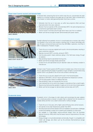 Part 2: Designing the system                                          |      27        ZCa2020 Stationary Energy Plan




Power tower (central receiver) and heliostat fields
                                             A heliostat field, comprising flat mirrors which track the sun, concentrates the solar
                                             radiation on a receiver located on the upper part of a tall tower. heat is transferred to
                                             a fluid (water or molten salts) generating steam that drives a turbine.

                                             • heliostats track the sun in two axes, so suffer less projection effect and have
                                               improved winter-time solar collection.
                                             • Receiver fluid can operate at 565, and potentially 650°C, the same temperature as
                                               conventional superheated steam turbines.
                                             • Central receiver minimises area through which heat is lost from re-radiation.
                                             • Molten salt thermal storage has been demonstrated with power towers.
imagE: abEngoa



Parabolic troughs
                                             Sunlight reflected from parabolic mirrors is concentrated onto a receiver tube, which
                                             runs parallel to the mirrors and contains a working fluid. A mature technology with
                                             over 20 years commercial history and more than 600 MWe in operation, more than 6
                                             GWe in development. Parabolic troughs:

                                             • Tracks the sun on one axis, aligned north-south in the horizontal plane, resulting in
                                               lower wintertime collection.
                                             • operate at around 400°C currently, aiming for 500°C.
                                             • Line-focusing system means extensive piping in the field loses energy through
                                               re-radiation.
imagE: SChott Solar CSP                      • Pipe plumbing requires specialised moving joints.
                                             • Molten salt thermal storage already operational.
                                             • Curved mirrors and specialised vacuum absorber tubes are relatively complex to
                                               manufacture.

linear fresnel reflectors
                                             Compact Linear Fresnel systems (CLFR) consist of multiple rows of flat mirrors track
                                             the sun, approximating the shape of a parabolic trough. Sunlight is concentrated a long
                                             receiver which runs parallel to the mirrors and contains a working fluid.

                                             •   Tracks the sun on one axis, aligned north-south in the horizontal plane.
                                             •   operates at 290-500°C, and can require specialised low temperature turbines.
                                             •   Line-focusing system means re-radiative heat loss.
                                             •   Pipe plumbing is fixed, not moving with the mirrors.
                                             •   Uses relatively flat mirrors which are cheaper to manufacture than curved troughs.
                                             •   Requires less land area than parabolic troughs as mirrors are more closely spaced.
imagE: arEva
                                             •   Molten salt thermal storage not demonstrated commercially with CLFR.




Paraboloidal dishes
                                             A parabolic mirror in the shape of a dish collects and concentrates the solar radiation
                                             onto a small area where a receiver is located. heat is collected from the receivers on
                                             multiple dishes and then runs a steam turbine (with or without storage).

                                             • Tracks the sun on two axes, with a higher optical efficiency than central receivers.
                                             • Can operate at very high temperatures, greater than 650°C.
                                             • Yet to be proven and commercialised in terms of installation cost and scale—challenges
                                               include wind loadings in large mirror systems and complexity of construction.
                                             • Are available in a light-weight resource-efficient design, (from the Australian
                                               National University—ANU) which has the lowest resource requirements of the solar
                                               technologies.
imagE: anu Stg                               • Energy storage is not yet demonstrated commercially, though it is compatible with
                                               molten salt storage, and others such as the ammonia thermochemical storage
                                               system at ANU.
 