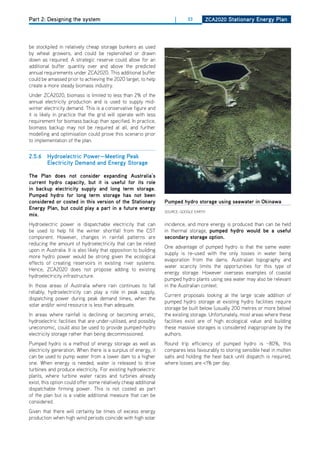 Part 2: Designing the system                                            |     33      ZCa2020 Stationary Energy Plan




be stockpiled in relatively cheap storage bunkers as used
by wheat growers, and could be replenished or drawn
down as required. A strategic reserve could allow for an
additional buffer quantity over and above the predicted
annual requirements under ZCA2020. This additional buffer
could be amassed prior to achieving the 2020 target, to help
create a more steady biomass industry.
Under ZCA2020, biomass is limited to less than 2% of the
annual electricity production and is used to supply mid-
winter electricity demand. This is a conservative figure and
it is likely in practice that the grid will operate with less
requirement for biomass backup than specified. In practice,
biomass backup may not be required at all, and further
modelling and optimisation could prove this scenario prior
to implementation of the plan.


2.5.6 hydroelectric Power—meeting Peak
      Electricity demand and Energy Storage

the Plan does not consider expanding australia’s
current hydro capacity, but it is useful for its role
in backup electricity supply and long term storage.
Pumped hydro for long term storage has not been
considered or costed in this version of the Stationary             Pumped hydro storage using seawater in okinawa
Energy Plan, but could play a part in a future energy
                                                                   SoURCE: GooGLE EARTh
mix.
hydroelectric power is dispatchable electricity that can           incidence, and more energy is produced than can be held
be used to help fill the winter shortfall from the CST             in thermal storage, pumped hydro would be a useful
component. however, changes in rainfall patterns are               secondary storage option.
reducing the amount of hydroelectricity that can be relied
                                                                   one advantage of pumped hydro is that the same water
upon in Australia. It is also likely that opposition to building
                                                                   supply is re-used with the only losses in water being
more hydro power would be strong given the ecological
                                                                   evaporation from the dams. Australian topography and
effects of creating reservoirs in existing river systems.
                                                                   water scarcity limits the opportunities for this type of
hence, ZCA2020 does not propose adding to existing
                                                                   energy storage. however overseas examples of coastal
hydroelectricity infrastructure.
                                                                   pumped hydro plants using sea water may also be relevant
In those areas of Australia where rain continues to fall           in the Australian context.
reliably, hydroelectricity can play a role in peak supply,
                                                                   Current proposals looking at the large scale addition of
dispatching power during peak demand times, when the
                                                                   pumped hydro storage at existing hydro facilities require
solar and/or wind resource is less than adequate.
                                                                   storage be built below (usually 200 metres or more below)
In areas where rainfall is declining or becoming erratic,          the existing storage. Unfortunately, most areas where these
hydroelectric facilities that are under-utilised, and possibly     facilities exist are of high ecological value and building
uneconomic, could also be used to provide pumped-hydro             these massive storages is considered inappropriate by the
electricity storage rather than being decommissioned.              authors.
Pumped hydro is a method of energy storage as well as              Round trip efficiency of pumped hydro is ~80%, this
electricity generation. When there is a surplus of energy, it      compares less favourably to storing sensible heat in molten
can be used to pump water from a lower dam to a higher             salts and holding the heat back until dispatch is required,
one. When energy is needed, water is released to drive             where losses are <1% per day.
turbines and produce electricity. For existing hydroelectric
plants, where turbine water races and turbines already
exist, this option could offer some relatively cheap additional
dispatchable firming power. This is not costed as part
of the plan but is a viable additional measure that can be
considered.
Given that there will certainly be times of excess energy
production when high wind periods coincide with high solar
 