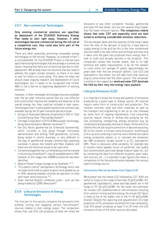 Part 2: Designing the system                                          |     34       ZCa2020 Stationary Energy Plan




                                                                 emissions of any other competitor. Nuclear, geothermal
2.5.7   non-commercial technologies
                                                                 and solar PV fare better, but are still several times higher
                                                                 than the lower emission options. the comparison clearly
only existing commercial solutions are specified,
                                                                 shows that solar CSt and especially wind are best
as deployment of the ZCa2020 Stationary Energy
                                                                 suited to achieving considerable emission reductions.
Plan needs to start right away. however, if other
technologies become commercial during the roll-out at            The second part deals with the question of how long it takes
a competitive cost, they could also form part of the             from the time of the decision to build for a new plant to
future energy mix.                                               supply energy to the grid (as this is the time conventional
                                                                 sources need to be kept online and emitting) and how long
There are other potentially promising renewable energy
                                                                 it takes until the plant has produced more energy than it
technologies on the horizon. however, as outlined in Part 1,
                                                                 took to build and actually become a net producer. This
a core parameter for the ZCA2020 Project is that we have
                                                                 comparison shows that nuclear power, due to its high
specified existing technologies that are already a commercial
                                                                 technical and safety requirements, is by far the slowest
reality, meaning that there are no technical barriers to their
                                                                 to come online (on average 15 years), approximately ten
deployment. We already have the solutions that we need to
                                                                 years later than the low emission options. Coal CCS and
address the urgent climate situation, so there is no need
                                                                 hydroelectric fare better, but still take more than twice as
to wait for others to come along. This does not mean we
                                                                 long to come online than the other options. The remainder
should cease ongoing research and development of future
                                                                 is similar in this regard, but wind and solar CSt dominate
technologies, but it needs to be recognised that further
                                                                 the field by their very fast energy input payback.
R&d is not a barrier to beginning deployment of existing
solutions.
                                                                 lifecycle Emissions (lCE)
however, if other renewable technologies become available
over the ten year transition period that are cost effective      It is important to know the timing and quantity of emissions
and could further improve the reliability and diversity of the   produced by a given type of energy source. All sources
overall energy mix, they could be included in later years.       require some form of construction and production. This
Technologies that it is anticipated may become commercially      involves concrete, steel and other materials as well as
available during the 10 year transition period include:          the transport and engineering to set up on site, followed
• Arrays of Australian National Universities’s 500 m2 SG4        by some form of ongoing maintenance. Fuel consuming
   Concentrating Solar Thermal Big dishes90.                     sources require mining or drilling and pumping for the
• Carnegie Corporation’s CETo III Wave power technology,         fuel, processing, transporting, energy extraction (e.g. by
   being demonstrated in Western Australia91 92.                 combustion) and possibly removal of waste. At the end of its
• hot dry Rocks geothermal (or Enhanced Geothermal),             lifetime the site will require some form of decommissioning.
   which currently is only going through first-phase             All of this results in at least some emissions. Summing all
   demonstration and drilling. hdR geothermal, currently         of this up and combining it with the site’s lifetime and useful
   being tested in central Australia, is very different to       energy production allows us to calculate the emissions
   the type of geothermal already commercially operating         per kWh produced, usually quoted in g Co2 equivalents/
   overseas in places like Iceland and New Zealand, and          kWh. There is obviously some variability, for example due
   there are still technical issues to be overcome.              to location (wind speeds, hours of sunshine), fuel quality
• Conventional geothermal, currently being commercialised        (ore concentration), particular design (reactor type), etc., but
   in Victoria by GreenEarth93, may be available before hdR,     by combining the data from different locations, plant sizes,
   however at this stage only 140MW of potential has been        fuel sources, etc., it is possible to get figures that allow a
   identified.                                                   comparison of the lifecycle emissions between the various
• Beacon Power’s large storage array flywheels 94 95.            types of energy source.
• “Circulation control” aerodynamic technology which will
   increase wind turbine output at given wind speeds by up       Conclusions that can be drawn from figure 2.26
   to 40%, allowing feasible commercial operation at sites
   with lower wind resources 96 97.                              Wind power has the lowest LCE followed by CST. Both are
• Solar thermal Brayton combined cycle— such as that             within or close to the range of less than 10 gCo2e/kWh. PV,
   being trialled by CSIRo Newcastle98.                          geothermal, hydroelectric, wave and tidal power are in the
                                                                 range of 10—60 gCo2e/kWh. As the lower end estimates
                                                                 for nuclear LCE underestimate or omit emissions resulting
2.5.8   lifecycle Emissions of Energy
                                                                 from uranium mining and processing, the actual LCE figure
        technologies
                                                                 is likely to be at the higher end of the 9—70 gCo2e/kWh
                                                                 bracket. despite the capturing and sequestration of a high
The first part of this section compares the emissions from
                                                                 proportion of Co2 emissions resulting from coal combustion,
building, running and supplying various “low-emission”
                                                                 Coal CCS power produces at least 5 to 25 times the LCE
sources relative to their energy output. The comparison
                                                                 emissions of any of the other sources discussed.
shows that coal CCS still produces at least ten times the
 
