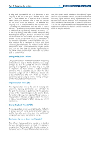 Part 2: Designing the system                                         |      37      ZCa2020 Stationary Energy Plan




A long term consideration for LCE emissions is that              time, because this affects the time for which existing higher
recycling at the end of the plant’s lifetime would lower         emission sources need to continue to run. In principle, these
the LCE even further, this is especially true for sources        continuing higher emissions during implementation should
where construction materials such as steel and concrete          be added to the lifecycle emissions of the new sources for a
are the main source of emissions. For example, this              valid comparison. For most of the sources discussed here,
recycling could be for construction of the successor plant.      a source with longer implementation time also tends to have
Considering that plant lifetimes are in the order of several     higher lifecycle emissions, and so it is mostly reasonable to
decades, a quantified prediction of the effect of recycling      focus on lifecycle emissions.
is not feasible, but qualitatively, the effect of lowering LCE
is very likely. Energy inputs for successor plants (including
those to power transport, materials acquisition etc) would
be derived from the established zero emissions energy
system. This would significantly reduce Co2 emissions. If a
low emissions replacement for Portland-cement was used,
then emissions for a subsequent successor plant could
conceivably be close to zero. For Portland cement, 50% of
emissions are from a chemical reaction during the cement
production (the other 50% is due to the high temperature
kiln, which can be powered from a Renewable heat source
such as solar thermal).

Energy Production timeline

Lifecycle emissions are the total emissions from the planning
and construction stage to the final decommissioning stage
averaged out over this period. For emission reduction
planning, it is important to know how long is required
to implement and hence replace a higher emissions
alternative. This is needed to calculate when the actual
emissions savings will set in. Choosing a source with
a long implementation time over a faster one results in
conventional plants having to continue running for longer
and therefore produces more emissions.

implementation times (its)

The implementation time is the sum of licensing, site
acquisition, planning, construction and connection to
the grid. This depends on guidelines and the application
process of the responsible agencies, the specific design,
the location and many more aspects of this process. As a
future prediction of these is ambiguous at best, the umbers
in Table 2.3 are estimates arising from previous and current
construction.

Energy Payback time (EPbt)

The energy payback time is how long it takes for the facility
to produce as much energy as its construction required,
and therefore is the point in time when it has paid for itself
energetically and begins to produce net energy.

Conclusions that can be drawn from figure 2.27

Two different factors need to be considered in deciding
the types of production sources to include in the stationary
energy system. The first factor is the lifecycle emissions for
that type of source. The second factor is the implementation
 