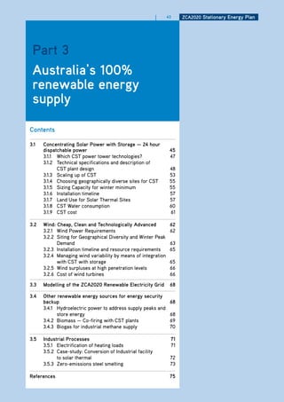 |   43    ZCa2020 Stationary Energy Plan




 Part 3
 australia’s 100%
 renewable energy
 supply

Contents

3.1   Concentrating Solar Power with Storage — 24 hour
      dispatchable power                                         45
      3.1.1 Which CST power tower technologies?                  47
      3.1.2 Technical specifications and description of
            CST plant design                                     48
      3.1.3 Scaling up of CST                                    53
      3.1.4 Choosing geographically diverse sites for CST        55
      3.1.5 Sizing Capacity for winter minimum                   55
      3.1.6 Installation timeline                                57
      3.1.7 Land Use for Solar Thermal Sites                     57
      3.1.8 CST Water consumption                                60
      3.1.9 CST cost                                             61

3.2   wind: Cheap, Clean and technologically advanced            62
      3.2.1 Wind Power Requirements                              62
      3.2.2 Siting for Geographical Diversity and Winter Peak
            Demand                                               63
      3.2.3 Installation timeline and resource requirements      65
      3.2.4 Managing wind variability by means of integration
            with CST with storage                                65
      3.2.5 Wind surpluses at high penetration levels            66
      3.2.6 Cost of wind turbines                                66

3.3   modelling of the ZCa2020 renewable Electricity grid        68

3.4   other renewable energy sources for energy security
      backup                                                     68
      3.4.1 Hydroelectric power to address supply peaks and
            store energy                                         68
      3.4.2 Biomass — Co-firing with CST plants                  69
      3.4.3 Biogas for industrial methane supply                 70

3.5   industrial Processes                                       71
      3.5.1 Electrification of heating loads                     71
      3.5.2 Case-study: Conversion of Industrial facility
            to solar thermal                                     72
      3.5.3 Zero-emissions steel smelting                        73

references                                                       75
 