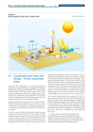 Part 3 : Australia’s 100% renewable energy supply                       |     45      ZCa2020 Stationary Energy Plan




figurE 3.1
direct heating of molten salt in a power tower.                                                             dRAWING: ShARoN WoNG




                                                                   flows down the tower into the hot tank (shown in red). To
3.1      Concentrating Solar Power with                            meet electricity demand as required, hot molten salt is taken
         Storage — 24 hour dispatchable                            from the tank and passed through a heat exchanger to boil
                                                                   water and generate steam. This flows to the steam turbine
         power                                                     where the energy is used to spin an electric generator and
                                                                   create the required amount of electricity. The heat energy
Under the ZCA 2020 plan, it is proposed that 60% of                extracted from the molten salt in the exchanger cools it down
Australia’s estimated 2020 electricity usage (195 TWh/yr) be       to 290°C, at which temperature it still remains molten, and
generated by large-scale, dispatchable Concentrating Solar         returns to the cold tank (shown in yellow) where it awaits
Thermal Power (CST) plants with storage. Solar Power               reheating again in the tower. The steam is re-condensed
Tower technology with molten salt storage is specified for         to water again by dry air-cooling fans so it can be reused.
all of the CST installations. As described in Part 2.5.2, power
                                                                   The technical specifications and costings for the CST
tower technology with molten salt as both working fluid and
                                                                   plants have been referenced from the U.S. department of
storage medium is the most suitable technology.
                                                                   Energy’s “SunLab” solar thermal program, a collaboration
The general principle of operation of the chosen CST Power         of Sandia National Laboratories and the National Renewable
Tower technology to be used in the plan is shown in Figure         Energy Laboratories. These have been published in detail
3.1. Note that for simplicity only six heliostats are depicted —   in the subcontract report “Assessment of Parabolic Trough
in reality there are hundreds to thousands of heliostats for       and Power Tower Solar Technology Cost and Performance
each tower.                                                        Forecasts” carried out by Sargent & Lundy Consulting
                                                                   Group, LLC7.
The Sun’s rays are reflected by several thousand heliostat
tracking mirrors which follow the Sun’s path and keep              “... it is S&L’s opinion that CSP [Concentrating Solar
maximum energy focused onto the central receiver located           Power] technology is a proven technology for energy
on top of a central tower, which is up to 280 m high. The          production, there is a potential market for CSP technology,
temperature generated in the receiver is 565-650°C, and the        and that significant cost reductions are achievable assuming
received heat is transferred directly to molten salt, which        reasonable deployment of CSP technologies occurs.”
 