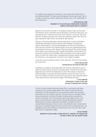 For decades, those opposing the transition to clean energy have claimed that it is
not technically feasible. This report puts that argument convincingly to bed. There is
no longer an excuse for inaction. Starting the transition now is our responsibility to
future generations.
                                                         — ProfESSor ian lowE
                          PrESidEnt of thE auStralian ConSErvation foundation
                                        EmErituS ProfESSor griffith univErSity


Beyond Zero Emissions have been in my building, Kindness House, for five years.
The dedication of this remarkable team of individuals is astonishing. Most of all, I am
impressed by their relentless pursuit of the truth, wherever it may lead. They have
built their strategies cautiously, never letting the enthusiasm distract them from the
goal of getting the right answers by asking the right questions.
They are a welcoming organization, drawing experts from a variety of disciplines,
methodically searching for practical solutions to the challenges of reducing our
massive carbon footprint. I am personally delighted to see the tens of thousands of
hours they have invested in this important project, never once complaining about the
lack of financial resources at their disposal. They have focussed their attention heavily
on the carbon costs of stationary power, transport and building. I look forward to the
time when they devote their formidable intellect and energy to the Livestock industry,
where so much of our carbon share is squandered and emissions ignored. Beyond
Zero Emissions is one organization I am proud to say I helped to incubate.
I urge every serious institution to listen to them attentively. These are serious people
for serious times.                                                 — PhiliP wollEn oam
                                              auStralian of thE yEar viCtoria 2007

Australians are capable of rapid change when the historical circumstances call for it.
Indeed, we pride ourselves on being a resourceful people. The Beyond Zero Emissions
team show how inventive and resourceful we can be. Their plan for a transition to
100% renewables is a powerful and cogent response to those who claim it can’t be
done. The reception this report receives will be a sign of how much Australians believe
in their future and how much they take refuge in the thinking of the past.
                                                                  — ClivE hamilton
                                                    ProfESSor of PubliC EthiCS and
                                                   author of rEquiEm for a SPECiES


The Zero Carbon Australia Stationary Energy Plan is a provocative and timely
contribution to the climate change debate, and it deserves attention both here
and abroad. The Plan demolishes a pile of conventional wisdom that Australian
policymakers still seem unable to get past. The sorry history of Australian climate
policy procrastination is littered with polluter-friendly analyses conducted by
economic hired guns. Their work has been used to argue against action, or for
illusory schemes that price carbon without reducing the greenhouse pollution
billowing from Australian smokestacks and tailpipes. The effect has been to
constrain debate and obscure from our view a very different vision—a rapid switch
from fossil to renewable energy that makes economic and environmental sense. By
highlighting one of many pathways to achieving that vision, the ZCA report sheds
light where it is desperately needed.
                                                           — dr guy PEarSE
        rESEarCh fEllow, global ChangE inStitutE, univErSity of quEEnSland
                                   author of high & dry and quarry viSion
 