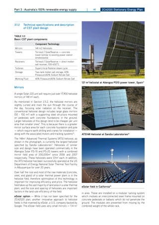 Part 3 : Australia’s 100% renewable energy supply                      |     48       ZCa2020 Stationary Energy Plan




3.1.2      technical specifications and description
           of CSt plant design

tablE 3.3
basic CSt plant components
                     Component technology
Mirrors              148 m2 heliostats
Towers               Torresol / SolarReserve — concrete
                     tower (similar to existing power station
                     smokestacks)
Receivers            Torresol / SolarReserve — direct molten
                     salt receiver, 550-650˚C
Turbines             Supercritical Rankine steam cycle
Storage              Two-tank molten salt storage, 40%
                     Potassium/60% Sodium Nitrate Salt
Working Fluid        40% Potassium/60% Sodium Nitrate Salt
                                                                   121 m2 heliostat at abengoa PS10 power tower, Spain11
mirrors

A single Solar 220 unit will require just over 17,900 heliostat
mirrors of 148 m2 each.
As mentioned in Section 2.5.2, the heliostat mirrors are
slightly curved and track the sun through the course of
the day, focusing solar radiation on the receiver. The
conventional heliostat design includes large glass mirrors
(50 - 150 m2) with a supporting steel structure mounted
on pedestals with concrete foundations in the ground.
Larger heliostats of this design tend to be cheaper per unit
area than smaller ones9. This is because there is a greater
mirror surface area for each concrete foundation and pole
— which require earth drilling and cranes for installation —
along with the associated motors and tracking systems10.           atS148 heliostat at Sandia laboratories12
The 148m2 Advanced Thermal Systems (ATS) heliostat, as
shown in the photograph, is currently the largest heliostat
specified by Sandia Laboratories11. heliostats of similar
size and design have been operated commercially in the
Abengoa Solar PS-10 and PS-20 towers with a combined
mirror field area of 200,000m2 since 2006 and 2007
respectively. These heliostats were 121m2 each. In addition,
the ATS heliostat has been successfully operated at the US
department of Energy National Solar Thermal Test Facility
in Albuquerque for over 20 years.
over half the cost and most of the raw materials (concrete,
steel, and glass) of a solar thermal power plant is in the
heliostat field, therefore optimisation of this technology is
important for improving efficiency and price. The heliostat
field takes up the vast majority of land area in a solar thermal
                                                                   eSolar field in California13
plant, and the size and spacing of heliostats are important
factors in the land-use efficiency of the field.
                                                                   in area. These are installed on a modular racking system
eSolar option — While it has not been specified for the            which involves an interconnected steel frame mounted on
ZCA2020 plan, another innovative approach to heliostat             concrete pedestals or ballasts which do not penetrate the
fields is that invented by eSolar, a U.S. company backed by        ground. The modules are prevented from moving by the
Google. The eSolar field uses very small mirrors — 1.14 m2         combined weight of the whole rack.
 
