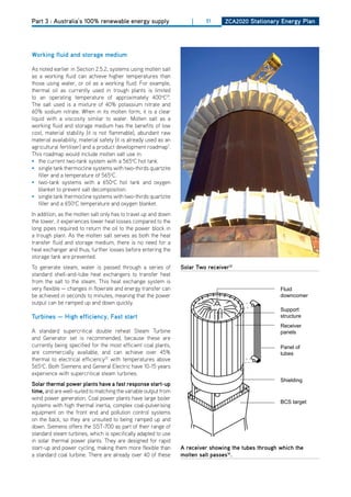 Part 3 : Australia’s 100% renewable energy supply                      |    51      ZCa2020 Stationary Energy Plan




working fluid and storage medium

As noted earlier in Section 2.5.2, systems using molten salt
as a working fluid can achieve higher temperatures than
those using water, or oil as a working fluid. For example,
thermal oil as currently used in trough plants is limited
to an operating temperature of approximately 400oC19.
The salt used is a mixture of 40% potassium nitrate and
60% sodium nitrate. When in its molten form, it is a clear
liquid with a viscosity similar to water. Molten salt as a
working fluid and storage medium has the benefits of low
cost, material stability (it is not flammable), abundant raw
material availability, material safety (it is already used as an
agricultural fertiliser) and a product development roadmap7.
This roadmap would include molten salt use in:
• the current two-tank system with a 565oC hot tank.
• single tank thermocline systems with two-thirds quartzite
   filler and a temperature of 565oC.
• two-tank systems with a 650oC hot tank and oxygen
   blanket to prevent salt decomposition.
• single tank thermocline systems with two-thirds quartzite
   filler and a 650oC temperature and oxygen blanket.
In addition, as the molten salt only has to travel up and down
the tower, it experiences lower heat losses compared to the
long pipes required to return the oil to the power block in
a trough plant. As the molten salt serves as both the heat
transfer fluid and storage medium, there is no need for a
heat exchanger and thus, further losses before entering the
storage tank are prevented.
To generate steam, water is passed through a series of             Solar two receiver12
standard shell-and-tube heat exchangers to transfer heat
from the salt to the steam. This heat exchange system is
very flexible — changes in flowrate and energy transfer can                                             Fluid
be achieved in seconds to minutes, meaning that the power                                               downcomer
output can be ramped up and down quickly.
                                                                                                        Support
turbines — high efficiency, fast start                                                                  structure
                                                                                                        Receiver
A standard supercritical double reheat Steam Turbine                                                    panels
and Generator set is recommended, because these are
currently being specified for the most efficient coal plants,                                           Panel of
are commercially available, and can achieve over 45%                                                    tubes
thermal to electrical efficiency22 with temperatures above
565oC. Both Siemens and General Electric have 10-15 years
experience with supercritical steam turbines.
                                                                                                        Shielding
Solar thermal power plants have a fast response start-up
time, and are well-suited to matching the variable output from
wind power generation. Coal power plants have large boiler
                                                                                                        BCS target
systems with high thermal inertia, complex coal-pulverising
equipment on the front end and pollution control systems
on the back, so they are unsuited to being ramped up and
down. Siemens offers the SST-700 as part of their range of
standard steam turbines, which is specifically adapted to use
in solar thermal power plants. They are designed for rapid
start-up and power cycling, making them more flexible than         a receiver showing the tubes through which the
a standard coal turbine. There are already over 40 of these        molten salt passes16.
 