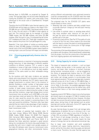 Part 3 : Australia’s 100% renewable energy supply                         |     55       ZCa2020 Stationary Energy Plan




thermal down to AU5c/kWh, as projected by Sargent &                  various different and potentially more optimised scenarios
Lundy. This has been taken into account when designing and           could be conceptualised, but the ZCA2020 team has made
costing the ZCA2020 CST system, with initial project costs           the best decision possible with available data and resources.
referenced to the actual costs of SolarReserve’s Tonopah
                                                                     The proposed sites for the ZCA2020 CST plants were
Solar 100.
                                                                     chosen based on three criteria:
Therefore the first 8,700 MW of solar thermal capacity in the        • Relatively high solar incidence and daily sunlight hours
ZCA2020 plan will be made up of plants in the range of 50—             to provide maximum ‘charge up’ time and solar intensity
150 MW and up to 200-220 MW. If distributed evenly across              for the plants.
the 12 sites, this will result in 725 MW of initial capacity at      • Low winter to summer ratios i.e. avoiding areas which
each site. This could be made up, for example, of a single             may enjoy excellent solar resource for one part of
75MW module, two 100 MW modules, and three 150 MW                      the year but which are dramatically less productive in
modules. After this point in time, it is proposed that all further     another part of the year.
CST installations be Solar 220. These later installations have       • Proximity to load centres. (See Part 5) The quality of a site
been costed at the prices from SunLab/Sargent & Lundy.                 in terms of the first two criteria needs to be reconciled
                                                                       with the need to connect the plants to existing population
Appendix 3 has more details of scaling up existing power
                                                                       centres, which entails the construction of high voltage
towers to Solar 220 MW modules in Australia, including the
                                                                       transmission infrastructure.
overall costs of the first 8,700 MW of power towers based on
existing project costs and SunLab mid-range cost estimates.          The economies of the townships adjacent to the sites chosen in
                                                                     accordance with the above criteria would benefit substantially
                                                                     from the project; first from the construction of the plants and
3.1.4    Choosing geographically diverse sites for
                                                                     then from ongoing operation and maintenance work.
         CSt

Geographical diversity is important in harnessing renewable          3.1.5    Sizing Capacity for winter minimum
energy resources, to take advantage of different weather
conditions at different locations. CST is suited to large            The impact of seasonal solar variations — such as lower
installations in areas of high solar incidence, and, as it can       solar incidence during winter in the southern part of the
store energy, it is not affected as much by daily weather            country, and lower solar incidence in northern Australia
patterns to the same extent as other renewable energy                during summer monsoonal activity — can be mitigated by
sources.                                                             the choice of geographically diverse sites for CST plant
                                                                     locations. This reduces the need to oversize mirror fields
As the locations with high solar incidence are typically
                                                                     and molten salt storage systems to accommodate these
inland, and a long distance from Australia’s coastal centres
                                                                     local regional variations. The annual average daily insolation
with high electricity demand, the CST plants require high-
                                                                     collected across all of the 12 sites is 7.95 kWh/m2/day, in
voltage transmission to connect them to the locations of
                                                                     terms of direct normal irradiation that is collected by the
demand. Building a smaller number of high-power-rating
                                                                     mirror fields. In the winter, the available aggregate energy
transmission cables is more economical than a large
                                                                     drops by 24% below average across the twelve sites, while
number of lower power transmission cables, which has
                                                                     in the summer there is in fact more energy available than
been taken into account in determining the number of solar
                                                                     required.
sites and their locations. Large high-voltage direct-current
transmission lines can deliver up to 4,000 MW, so the solar          Supplying a total of 325 TWh/yr of electricity to the Australian
sites have been sized just below this. While the most ideal          grid would require an average of 37 GW of installed turbine
sites for solar would be around the centre of Australia,             capacity, if demand were flat at all times. however, this does
the transmission costs involved in connecting these to the           not take into account the extra turbine capacity required for
main grid would be prohibitive. Therefore sites have been            peak output, during times of high demand such as winter
selected that are inland to take advantage of high insolation,       evenings and summer afternoons. Extra CST capacity has
but still in relative proximity to the main grids, in order to       been sized to meet peak demand.
lower transmission costs.
                                                                     As solar thermal draws its power from salt storage tanks
out of a number of potential high insolation sites, 12               independently of whether the sun is shining or not, it can
have been chosen: Mildura (VIC), Moree (NSW), Bourke                 produce power at full output at any time of the day. i.e.,
(NSW), dubbo (NSW), Broken hill (NSW) Port Augusta                   a Solar 220 can produce 217MW regardless of whether it
(SA), Carnarvon (WA), Kalgoorlie (WA), Longreach (QLd),              has 15 hours of salt storage remaining, or only 2 hours.
Charleville (QLd), Roma (QLd) and Prairie (QLd). It is               however, lower insolation in the winter lowers the total
believed that these selections represent a good solution             amount of energy that can be collected and stored per day.
taking into consideration the factors discussed already. It is
                                                                     due to lower solar insolation and wind availability
possible that with more in-depth multi-variable analysis of
                                                                     combined with space heating electricity requirements,
the trade-offs between solar resource, transmission costs,
                                                                     winter will be the time when matching supply and demand
geographical diversity and other environmental factors,
                                                                     is most crucial. Therefore, the solar thermal capacity has
 