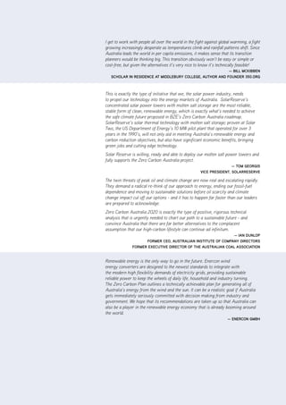 |      v       ZCa2020 Stationary Energy Plan




I get to work with people all over the world in the fight against global warming, a fight
growing increasingly desperate as temperatures climb and rainfall patterns shift. Since
Australia leads the world in per capita emissions, it makes sense that its transition
planners would be thinking big. This transition obviously won’t be easy or simple or
cost-free, but given the alternatives it’s very nice to know it’s technically feasible!
                                                           — bill mCKibbEn
   SCholar in rESidEnCE at middlEbury CollEgE, author and foundEr 350.org



This is exactly the type of initiative that we, the solar power industry, needs
to propel our technology into the energy markets of Australia. SolarReserve’s
concentrated solar power towers with molten salt storage are the most reliable,
stable form of clean, renewable energy, which is exactly what’s needed to achieve
the safe climate future proposed in BZE’s Zero Carbon Australia roadmap.
SolarReserve’s solar thermal technology with molten salt storage; proven at Solar
Two, the US Department of Energy’s 10 MW pilot plant that operated for over 3
years in the 1990’s, will not only aid in meeting Australia’s renewable energy and
carbon reduction objectives, but also have significant economic benefits, bringing
green jobs and cutting edge technology.
Solar Reserve is willing, ready and able to deploy our molten salt power towers and
fully supports the Zero Carbon Australia project.
                                                                      — tom gEorgiS
                                                      viCE PrESidEnt, SolarrESErvE

The twin threats of peak oil and climate change are now real and escalating rapidly.
They demand a radical re-think of our approach to energy, ending our fossil-fuel
dependence and moving to sustainable solutions before oil scarcity and climate
change impact cut off our options - and it has to happen far faster than our leaders
are prepared to acknowledge.
Zero Carbon Australia 2020 is exactly the type of positive, rigorous technical
analysis that is urgently needed to chart our path to a sustainable future - and
convince Australia that there are far better alternatives to the complacent
assumption that our high-carbon lifestyle can continue ad infinitum.
                                                              — ian dunloP
                     formEr CEo, auStralian inStitutE of ComPany dirECtorS
               formEr EXECutivE dirECtor of thE auStralian Coal aSSoCiation


Renewable energy is the only way to go in the future. Enercon wind
energy converters are designed to the newest standards to integrate with
the modern high flexibility demands of electricity grids, providing sustainable
reliable power to keep the wheels of daily life, household and industry turning.
The Zero Carbon Plan outlines a technically achievable plan for generating all of
Australia’s energy from the wind and the sun. It can be a realistic goal if Australia
gets immediately seriously committed with decision making from industry and
government. We hope that its recommendations are taken up so that Australia can
also be a player in the renewable energy economy that is already booming around
the world.
                                                                      — EnErCon gmbh
 