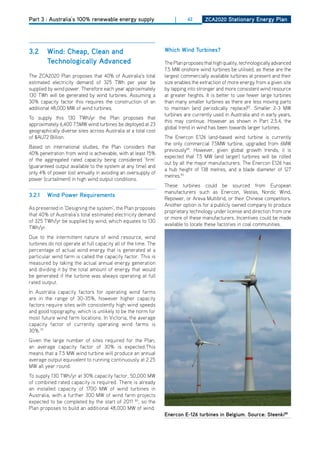 Part 3 : Australia’s 100% renewable energy supply                   |      62      ZCa2020 Stationary Energy Plan




3.2     wind: Cheap, Clean and                                  which wind turbines?
        technologically advanced                                The Plan proposes that high quality, technologically advanced
                                                                7.5 MW onshore wind turbines be utilised, as these are the
The ZCA2020 Plan proposes that 40% of Australia’s total         largest commercially available turbines at present and their
estimated electricity demand of 325 TWh per year be             size enables the extraction of more energy from a given site
supplied by wind power. Therefore each year approximately       by tapping into stronger and more consistent wind resource
130 TWh will be generated by wind turbines. Assuming a          at greater heights. It is better to use fewer large turbines
30% capacity factor this requires the construction of an        than many smaller turbines as there are less moving parts
additional 48,000 MW of wind turbines.                          to maintain (and periodically replace)82. Smaller 2-3 MW
                                                                turbines are currently used in Australia and in early years,
To supply this 130 TWh/yr the Plan proposes that
                                                                this may continue. however as shown in Part 2.5.4, the
approximately 6,400 7.5MW wind turbines be deployed at 23
                                                                global trend in wind has been towards larger turbines.
geographically diverse sites across Australia at a total cost
of $AU72 Billion.                                               The Enercon E126 land-based wind turbine is currently
                                                                the only commercial 7.5MW turbine, upgraded from 6MW
Based on international studies, the Plan considers that
                                                                previously86. however, given global growth trends, it is
40% penetration from wind is achievable, with at least 15%
                                                                expected that 7.5 MW (and larger) turbines will be rolled
of the aggregated rated capacity being considered ‘firm’
                                                                out by all the major manufacturers. The Enercon E126 has
(guaranteed output available to the system at any time) and
                                                                a hub height of 138 metres, and a blade diameter of 127
only 4% of power lost annually in avoiding an oversupply of
                                                                metres.83
power (curtailment) in high wind output conditions.
                                                                These turbines could be sourced from European
                                                                manufacturers such as Enercon, Vestas, Nordic Wind,
3.2.1   wind Power requirements
                                                                Repower, or Areva Multibrid, or their Chinese competitors.
                                                                Another option is for a publicly owned company to produce
As presented in ‘designing the system’, the Plan proposes
                                                                proprietary technology under license and direction from one
that 40% of Australia’s total estimated electricity demand
                                                                or more of these manufacturers. Incentives could be made
of 325 TWh/yr be supplied by wind, which equates to 130
                                                                available to locate these factories in coal communities.
TWh/yr.
due to the intermittent nature of wind resource, wind
turbines do not operate at full capacity all of the time. The
percentage of actual wind energy that is generated at a
particular wind farm is called the capacity factor. This is
measured by taking the actual annual energy generation
and dividing it by the total amount of energy that would
be generated if the turbine was always operating at full
rated output.
In Australia capacity factors for operating wind farms
are in the range of 30-35%, however higher capacity
factors require sites with consistently high wind speeds
and good topography, which is unlikely to be the norm for
most future wind farm locations. In Victoria, the average
capacity factor of currently operating wind farms is
30%.79
Given the large number of sites required for the Plan,
an average capacity factor of 30% is expected.This
means that a 7.5 MW wind turbine will produce an annual
average output equivalent to running continuously at 2.25
MW all year round.
To supply 130 TWh/yr at 30% capacity factor, 50,000 MW
of combined rated capacity is required. There is already
an installed capacity of 1700 MW of wind turbines in
Australia, with a further 300 MW of wind farm projects
expected to be completed by the start of 2011 80, so the
Plan proposes to build an additional 48,000 MW of wind.
                                                                Enercon E-126 turbines in belgium. Source: Steenki88
 