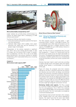 Part 3 : Australia’s 100% renewable energy supply                  |      63      ZCa2020 Stationary Energy Plan




wind turbine blades transported by train87
                                                               direct drive of Enercon wind turbine90
Larger turbines are currently being commercialised, for
instance UK based Clipper Wind is developing a 10 MW
                                                               3.2.2   Siting for geographical diversity and
offshore wind turbine84.
                                                                       winter Peak demand
The Enercon E126 has other benefits including:
• direct-drive turbines with gearless operation that require   The Plan proposes 23 sites for wind power — each
  very little maintenance                                      consisting of either ~2,000 or ~3,000 MW of turbines. This
• Improved blade design which enables more power               is of comparable size to other large wind projects such as
  generation per swept area, and the harvesting of a           the Markbygden wind farm in Sweden, planned to have a
  greater range of wind speeds                                 capacity of 4,000MW and up to 1,100 turbines. Enercon is
                                                               the supplier for this project.
Transportation of the turbines represents a significant
cost, which rises as the turbines become larger. In spite      Under The Plan the grid is strengthened (see ‘Grid and
of its larger size, the Enercon E126 is easier to transport    load management — creation of a national grid’) and the
than its predecessor, the E112. This is due to the blades      wind farms are located across the length and breadth of
being manufactured in two sections, allowing for standard      the country. The geographically dispersed wind sites exploit
transportation, which could predominantly occur on existing    the diversity in weather systems that occur simultaneously
rail networks.87                                               across the Australian continent and counter localised wind
                                                               variability.
figurE 3.8
                                                               Attempts have been made to select wind sites according
wind turbine model capacity (kw)85
                                                               to highest average winter wind speeds rather than highest
                                    Power (kW)                 average annual speeds, to accommodate the projected
                      0      2000     4000       6000   8000   winter peak.
         Enercon E126                                          Figure 3.9 shows the proposed wind farm locations
         Enercon E112                                          selected for the Plan. It should be noted that the locations
           Repower 5M                                          are indicative only and further site design, environmental
        Multibrid M5000                                        studies, and community consultation would be required to
       Vestas V120-4.5                                         determine the precise location of wind turbines. Moreover
  Siemens SWT-36-107                                           the turbines at each site do not need to be grouped in one
       GE Energy 3.6sl                                         single location. For example the 3,000 MW of wind capacity
        Vestas V90-3.0                                         at Ceduna could be made up of ten 300 MW wind farms
Ecotecnia Ecotecnia 100                                        located in the general region of Ceduna, all linking back to
        GE Energy 3.0s                                         the same single high-voltage AC transmission line hub.
       GE Energy 3.0sl                                         Estimating reliable wind capacity. The Plan is based
    Winwind WWD-3-90                                           on a minimum reliable instantaneous output of 7,500 MW
   Winwind WWD-3-100                                           from the wind generators. This is 15% of the combined
    GE Energy GE3000                                           rated capacity (50,000 MW) of all wind generators installed
        Vestas V80-2.0                                         across the country. This ‘firm’ wind output is as reliable as
      Vestas V100-2.75                                         conventional baseload power.
  Neg Mcon NM92/2750
                                                               A grid planning study by South Australian utility company
        Nordex N90 2.5
                                                               ETSA, modelled output from sites without geographical
        Nordex N80 2.5
                                                               diversity. The report found that the worst case reliable
   Nordex N90 Offshore
                                                               wind contribution for South Australia in isolation was
 