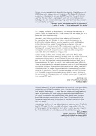 |      vi      ZCa2020 Stationary Energy Plan


Success in restoring a safe climate depends on transforming the global economy by
2020. Every nation and every economy needs to act. The Beyond Zero Emissions
group shows in their Zero Carbon Australia 2020 report how this can be done for
Australia. The report charts a practical path—using only commercially available
technology—to a zero emissions stationary energy sector. Let’s hope that, very soon,
every country has such a plan.
                        — lEStEr r. brown, PrESidEnt of Earth PoliCy inStitutE
                           author of Plan b 4.0: mobiliZing to SavE CiviliSation



As a company involved in the development of solar plants all over the world, at
Torresol Energy we support the Zero Carbon Australia Plan that sets the path for a
future with clean, renewable energy.
Australia is one of the areas with better solar radiation and forms part of
the international ‘sun belt’. Besides, the country has excellent conditions for
profiting from that solar radiation: large low-populated areas to build the plants
and an industry that can support the technological development in the solar
generation sector. In that sense, each of Torresol Energy’s new projects introduces
technologically advanced improvements to make Concentrated Solar Energy a
manageable, economically competitive option and a real, viable, ecological and
sustainable alternative to traditional energy sources.
Torresol Energy has three plants currently under construction. Among them,
Gemasolar, with an innovative technology of central tower with molten salt receiver
and thermal storage system, is the first commercial plant in the world of its
kind. Due to this, the project has achieved considerable importance in the field of
renewable energies as it opens the path to a new solar thermal power generation.
Today, all of the analyses that have been carried out either by ourselves or by major
international institutions show that tower plants with thermal storage is the type of
technology that will be capable of generating reliable, manageable and renewable
energy at the lowest costs. Therefore Australia could adapt this kind of technology
in its renewable energy development plan that will allow the country to conserve
the environment for future generations with a reliable energy source through utility
scale baseload CSP plants.
                                                                 — Santiago ariaS
                                                    ChiEf infraStruCturE offiCEr,
                                                                 torrESol EnErgy



From the other side of the globe Protermosolar fully shares the vision of the realistic
and feasible Zero Carbon Australia Plan. Spain is currently the country with the
most intensive deployment of CST plants and their contribution to the grid stability
and to the dispatchability of power supply has been fully demonstrated. Molten
salt storage systems have been implemented in many Spanish plants providing
predictable and reliable operation after sunset. Thus CST technologies could be
considered as a real alternative to cover even the base load requirements of the
electricity system.
Australia must profit from its high solar resource, the sooner the better. An effective
boost to CST and to the other renewable technologies - as presented in this plan –
will not only go in the right direction in terms of the transition to a new energy mix
but it will also result in an excellent business for the Australian economy.
                                                               — dr. luiS CrESPo
                                             gEnEral-SECrEtary ProtErmoSolar
                                           SPaniSh aSSoCiation of CSt induStriES
 