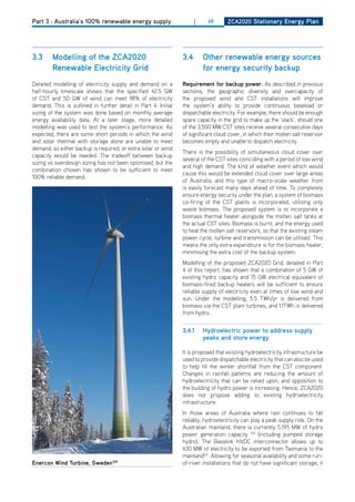 Part 3 : Australia’s 100% renewable energy supply                     |    68       ZCa2020 Stationary Energy Plan




3.3     modelling of the ZCa2020                                3.4       other renewable energy sources
        renewable Electricity grid                                        for energy security backup
detailed modelling of electricity supply and demand on a        requirement for backup power. As described in previous
half-hourly timescale shows that the specified 42.5 GW          sections, the geographic diversity and overcapacity of
of CST and 50 GW of wind can meet 98% of electricity            the proposed wind and CST installations will improve
demand. This is outlined in further detail in Part 4. Initial   the system’s ability to provide continuous baseload or
sizing of the system was done based on monthly average          dispatchable electricity. For example, there should be enough
energy availability data. At a later stage, more detailed       spare capacity in the grid to make up the ‘slack’, should one
modelling was used to test the system’s performance. As         of the 3,500 MW CST sites receive several consecutive days
expected, there are some short periods in which the wind        of significant cloud cover, in which their molten salt reservoir
and solar thermal with storage alone are unable to meet         becomes empty and unable to dispatch electricity.
demand, so either backup is required, or extra solar or wind
                                                                There is the possibility of simultaneous cloud cover over
capacity would be needed. The tradeoff between backup
                                                                several of the CST sites coinciding with a period of low wind
sizing vs overdesign sizing has not been optimised, but the
                                                                and high demand. The kind of weather event which would
combination chosen has shown to be sufficient to meet
                                                                cause this would be extended cloud cover over large areas
100% reliable demand.
                                                                of Australia, and this type of macro-scale weather front
                                                                is easily forecast many days ahead of time. To completely
                                                                ensure energy security under the plan, a system of biomass
                                                                co-firing of the CST plants is incorporated, utilising only
                                                                waste biomass. The proposed system is to incorporate a
                                                                biomass thermal heater alongside the molten salt tanks at
                                                                the actual CST sites. Biomass is burnt, and the energy used
                                                                to heat the molten salt reservoirs, so that the existing steam
                                                                power cycle, turbine and transmission can be utilised. This
                                                                means the only extra expenditure is for the biomass heater,
                                                                minimising the extra cost of the backup system.
                                                                Modelling of the proposed ZCA2020 Grid, detailed in Part
                                                                4 of this report, has shown that a combination of 5 GW of
                                                                existing hydro capacity and 15 GW electrical equivalent of
                                                                biomass-fired backup heaters will be sufficient to ensure
                                                                reliable supply of electricity even at times of low wind and
                                                                sun. Under the modelling, 5.5 TWh/yr is delivered from
                                                                biomass via the CST plant turbines, and 1.1TWh is delivered
                                                                from hydro.


                                                                3.4.1     hydroelectric power to address supply
                                                                          peaks and store energy

                                                                It is proposed that existing hydroelectricity infrastructure be
                                                                used to provide dispatchable electricity that can also be used
                                                                to help fill the winter shortfall from the CST component.
                                                                Changes in rainfall patterns are reducing the amount of
                                                                hydroelectricity that can be relied upon, and opposition to
                                                                the building of hydro power is increasing. hence, ZCA2020
                                                                does not propose adding to existing hydroelectricity
                                                                infrastructure.
                                                                In those areas of Australia where rain continues to fall
                                                                reliably, hydroelectricity can play a peak supply role. on the
                                                                Australian mainland, there is currently 5,195 MW of hydro
                                                                power generation capacity 106 (including pumped storage
                                                                hydro). The Basslink hVdC interconnector allows up to
                                                                630 MW of electricity to be exported from Tasmania to the
                                                                mainland107. Allowing for seasonal availability and some run-
Enercon wind turbine, Sweden105                                 of-river installations that do not have significant storage, it
 