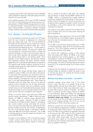 Part 3 : Australia’s 100% renewable energy supply                      |     69       ZCa2020 Stationary Energy Plan




is expected that 5 GW of hydro generation will be available       That is, instead of providing a few Solar 220 modules
under ZCA2020 for helping to meet peak supply and winter          with full backup to supply the 542.5MWth needed for the
shortfall from wind and solar.                                    217MWe turbine, it is proposed that a larger number of
                                                                  modules are supplied with partial backup. In this way, pre-
In the modelling outlined in Part 4, only 1-1.5 TWh is required
                                                                  emptive firing of the heaters can ‘top-up’ the salt tanks, and
from hydro to meet demand during the key low-sun, low-
                                                                  the backup heat is supplied to a greater number of turbines,
wind periods. In 2008, 4.65TWh was generated from hydro
                                                                  as ultimately it is the turbine capacity that is required to
on mainland Australia108, meaning that there is extra stored
                                                                  meet electricity demand.
hydro energy available if necessary. however, increased
drought conditions may reduce this excess hydro availability.     The majority of the plants to be built with backup will be
                                                                  built in the latter half of the CST rollout plan, reducing the
                                                                  upfront expenditure.
3.4.2    biomass — Co-firing with CSt plants
                                                                  Biomass backup is also specified for the entire 4,475 MW
It is recommended that biomass be used to fire CST plants         of off-grid CST, at a cost of $AU2.2 Billion. As off-grid CST
when the solar resource is inadequate for consecutive             has to be more of a standalone system, it makes sense to
days over several solar sites. This co-firing method has          provide full backup.
the benefit of eliminating the need to install more turbines,
                                                                  The 15 GWe of grid biomass would provide up to 7 TWh/
as combusting biomass can heat the molten salt — which
                                                                  yr of electrical energy, requiring 75 PJ of primary biomass
would otherwise be heated by the sun — to make steam to
                                                                  energy (i.e. 75 PJ from biomass combustion), taking into
drive the solar plant turbines. The only extra capital cost
                                                                  account thermal losses of the heater.
incurred would be a biomass-fired burner, a simple and
mature technology. It is also a more economical option to         The off-grid CST installations running at 72% capacity
heat the salt, which operates near atmospheric pressure,          factor will produce 28.2 TWh/yr. 36 TWh/yr is the current
than directly boiling steam in the biomass heater, which          gross generation from off-grid capacity, or 33.5 TWh/yr
operates at much higher pressure and therefore requires           net generation. Therefore 5.3 TWh/yr of electricity will be
more expensive materials. The winter shortfall in power           met by off-grid biomass backup, requiring 19 PJ of biomass
delivered by CST could also be addressed by increasing the        primary energy. The total CST biomass backup will require
CST capacity under the plan. however, using other forms of        around 93 PJ of combusted energy from biomass (results
renewable energy generation adds resilience to the system         rounded).
and reduces the overall cost.
                                                                  To demonstrate the feasibility of supplying this amount of
It is proposed that enough biomass heater capacity be             biomass energy, the example of wheat crop waste is used
installed to supply 15 GWe of the CST plants with backup.         to illustrate one option for meeting the biomass energy
In conjunction with forecasting, this would be fired up in        demand of 93 PJ/annum.
advance of large weather fronts that threaten to lower solar
energy availability, providing extra heat to the salt tanks       biomass from wheat crop waste — one option
prior to the peak demand/supply event. These would be
distributed across all twelve solar sites, but the optimum        Australia’s average annual wheat crop is 19.5 million
capacity at each individual site has not been determined.         tonnes110. Given that there is on average 1.8 kg of crop
It is likely that far southern sites such as Mildura, and far     residue (stubble, husk) per kg of wheat grain111, there is up
northern sites such as Prairie (affected by monsoon clouds)       to 35.1 million tonnes of wheat crop residue each year in
would have a larger amount of biomass capacity than more          Australia. With a calorific value of 17.1 MJ/kg112 , this means
inland, sunnier sites such as Kalgoorlie and Longreach.           there is a potential ‘primary’ energy resource of 600PJ/
                                                                  yr from Australia’s wheat crop residue. The total backup
Taking into account steam cycle efficiencies (45%) and
                                                                  energy required for ZCA2020 is only 93 PJ/yr or 15.5% of
parasitic energy requirements, 1 MWe of electrical output
                                                                  australia’s wheat crop residue. This would leave plenty
requires 2.5 MWth of thermal energy delivered from
                                                                  of crop residue to be left on the fields to improve the soil,
the molten salt system. Therefore 15 GWe of backup
                                                                  using ‘no-till’ cropping methods. The 75 PJ for just the
corresponds to 37.5 GWth of heater capacity. In consultation
                                                                  ongrid backup is 12.5% of Australia’s wheat crop.
with current industry pricings and taking into account
minor cost reductions associated with replicating the same        Taking into account the thermal efficiencies, this 93PJ/yr
biomass module across the sites without re-engineering,           for on and offgrid would generate 12.3TWh/yr of electricity.
the cost of the biomass backup is estimated at $AU0.5             A study by the Clean Energy Council113 has assessed that
million per MWe electrical backup required109. The 15 GWe         there is 47 TWhe of end-use electricity available to Australia
of biomass backup for the grid system will therefore cost         in the long term (by 2050 under the CEC scenario) from
an extra $AU7.5 Billion.                                          crop residue alone, with an additional 10TWhe available
                                                                  from urban waste, wood waste and non-crop residue
As shown in the modellling in Part 4, this backup capacity
                                                                  agricultural waste. Based on this benchmark, ZCA end-
is better suited to being spread out across many solar
                                                                  use electricity from biomass requirements are 26% of that
modules, providing partial backup instead of full backup.
                                                                  which is available to Australia.
 