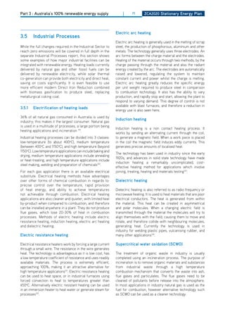 Part 3 : Australia’s 100% renewable energy supply                    |     71      ZCa2020 Stationary Energy Plan




                                                                Electric arc heating
3.5     industrial Processes
                                                                Electric arc heating is generally used in the melting of scrap
While the full changes required in the Industrial Sector to     steel, the production of phosphorous, aluminium and other
reach zero emissions will be covered in full depth in the       metals. The technology generally uses three electrodes. An
separate Industrial Processes report, this section shows        arc forms between the charge material and the electrodes.
some examples of how major industrial facilities can be         heating of the material occurs through two methods; by the
integrated with renewable energy. heating loads currently       charge passing through the material and also the radiant
delivered by natural gas and other fossil fuels can be          energy created by the arc. The electrodes are automatically
delivered by renewable electricity, while solar thermal         raised and lowered, regulating the system to maintain
co-generation can provide both electricity and direct heat,     constant current and power whilst the charge is melting.
saving on costs significantly. It is even feasible to use       Electric arc heating greatly reduces the specific energy
more efficient modern direct Iron Reduction combined            per unit weight required to produce steel in comparison
with biomass gasification to produce steel, replacing           to combustion technology. It also has the ability to vary
metallurgical coking coal.                                      production, and rapidly stop and start, allowing the plant to
                                                                respond to varying demand. This degree of control is not
                                                                available with blast furnaces, and therefore a reduction in
3.5.1   Electrification of heating loads
                                                                energy use is also seen here.
36% of all natural gas consumed in Australia is used by
                                                                induction heating
industry; this makes it the largest consumer. Natural gas
is used in a multitude of processes, a large portion being
                                                                Induction heating is a non contact heating process. It
heating applications and incineration 119.
                                                                works by sending an alternating current through the coil,
Industrial heating processes can be divided into 3 classes:     to generate a magnetic field. When a work piece is placed
low-temperature (to about 400oC), medium temperature            in the coil the magnetic field induces eddy currents. This
(between 400oC and 1150oC), and high temperature (beyond        generates precise amounts of localised heat.
1150oC). Low temperature applications can include baking and
                                                                The technology has been used in industry since the early
drying, medium temperature applications include annealing
                                                                1920s, and advances in solid state technology have made
or heat-treating, and high temperature applications include
                                                                induction heating a remarkably uncomplicated, cost-
steel making, welding and preparation of chemicals120.
                                                                effective heating method for applications which involve
For each gas application there is an available electrical       joining, treating, heating and materials testing123.
substitute. Electrical heating methods have advantages
over other forms of chemical combustion in regards to:          dielectric heating
precise control over the temperature, rapid provision
of heat energy, and ability to achieve temperatures             dielectric heating is also referred to as radio frequency or
not achievable through combustion. Electrical heating           microwave heating. It is used to heat materials that are poor
applications are also cleaner and quieter, with limited heat    electrical conductors. The heat is generated from within
by-product when compared to combustion, and therefore           the material. This heat can be created in asymmetrical
can be installed anywhere in a plant. They do not produce       and polar molecules. When a changing electric field is
flue gases, which lose 20-30% of heat in combustion             transmitted through the material the molecules will try to
processes. Methods of electric heating include electric         align themselves with the field, causing them to move and
resistance heating, induction heating, electric arc heating     rotate, and therefore collide with neighbouring molecules,
and dielectric heating.                                         generating heat. Currently the technology is used in
                                                                industry for welding plastic pipes, vulcanising rubber, and
Electric resistance heating                                     many other applications124.

Electrical resistance heaters work by forcing a large current   Supercritical water oxidation (SCwo)
through a small wire. The resistance in the wire generates
heat. The technology is advantageous as it is low cost, has     The treatment of organic waste in industry is usually
a low temperature coefficient of resistance and uses readily    completed using an incineration process. The purpose of
available materials. The process is extremely efficient,        incineration is to remove organic materials and substances
approaching 100%, making it an attractive alternative for       from industrial waste through a high temperature
high temperature applications121. Electric resistance heating   combustion mechanism that converts the waste into ash,
can be used to heat space, or in industrial furnaces using      flue gases and particulates. The flue gases need to be
forced convection to heat to temperatures greater than          cleaned of pollutants before release into the atmosphere.
650oC. Alternatively electric resistant heating can be used     In most applications in industry natural gas is used as the
in an immersion heater to heat water or generate steam for      fuel for combustion, however alternative technology such
processes122.                                                   as SCWo can be used as a cleaner technology.
 
