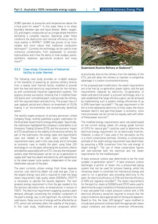 Part 3 : Australia’s 100% renewable energy supply                       |     72       ZCa2020 Stationary Energy Plan




SCWo operates at pressures and temperatures above the
critical point for water125. In this state, there is no sharp
boundary between gas and liquid phases. Water, oxygen,
Co2 and organic compounds act as a single phase therefore
facilitating a complete reaction. operating under these
conditions the destruction and removal efficiency rate for
most wastes is 99.99%126. SCWo has proven to be more
reliable and more robust than traditional combustion
techniques127. Currently the technology can be used to treat
numerous contaminants, from wastewater to aromatic
hydrocarbons and it has the ability to treat sludges, paints,
synthetics, explosive, agricultural products and many
more128.

                                                                   queensland alumina refinery at gladstone129.
3.5.2    Case-study: Conversion of industrial
         facility to solar thermal
                                                                   economically divorce the refinery from the liabilities of the
                                                                   ETS, and will allow the refinery to maintain a competitive
The following case study provides an in-depth analysis
                                                                   advantage in a carbon-constrained economy.
of the feasibility of powering an alumina refinery directly
from a nearby solar thermal facility, modified to provide          In the proposed plant modification, the steam requirements
both the heat and electricity requirements for the refinery        are to be met by co-generation power plants, and the gas
as with conventional industrial cogeneration systems. The          requirements replaced by electricity. Co-generation of
analysis proved successful; showing that 4 modified Solar          steam and electrical power is a proven technology, and it is
220 plants and 1 unmodified plant could provide the refinery       well established that large efficiency gains can be achieved
with the required steam and electricity. The project has a 9       by implementing such a system; energy efficiencies of up
year payback period and a Return on Investment of 25.2%            to 85% have been recorded130. The gas requirement in the
making it an environmental and economically beneficial             kiln is to be replaced by electricity. In most cases, the choice
option.                                                            between electric and gas-fired power is economic, since
                                                                   most processes can be carried out equally well with either
The world’s largest producer of primary aluminium, United
                                                                   of these power sources131.
Company Rusal, recently published a public submission for
the Australian Government’s energy white paper. Specifically,      The modified energy requirements were calculated based
the submission highlighted the company’s vulnerability to an       on the current energy needs. An energy grade function
Emissions Trading Scheme (ETS), and the economic impact            of 0.913 for natural gas130 could be used to determine the
an ETS would have on the viability of the alumina refinery. As     electrical energy requirement, for an electrically fired kiln.
part of the submission, the energy types and requirements          however, a value of 1 was used in the calculation, as this
used and needed at the plant were outlined. These                  is a more conservative estimate. Similarly, a conservative
requirements were used in this case study and to formulate         estimate of the steam energy requirement was determined,
an economic case to modify the plant, using Solar 220              by assuming a 90% conversion from the coal energy to
technology to run the plant, eliminating the economic effects      steam energy132. The use of these conservative figures
and liabilities associated with an ETS. Like any thermal power     will over-estimate both the electrical and the steam
system, solar thermal power can be run as co-generation to         requirements for the modified plant.
supply both heat (via steam) and electricity with adjustments
                                                                   A back pressure turbine was determined to be the most
to the steam power cycle system, independent of the solar
                                                                   suitable co-generation option132. A back pressure turbine
field/molten salt part of the plant.
                                                                   discharges a portion of steam into a pressurised piping
The plant currently utilises energy from three separate            system that can be used for process heating, whilst the
sources: coal, electricity (albeit via coal) and gas. Coal is      remaining steam is converted into mechanical energy and
the largest energy input and is required to meet the large         used to run a generator also providing electricity to the
steam requirement; high quality steam (5000kPa, 270oC129)          plant. An electrical efficiency of 25% and thermal efficiency
is necessary to operate the bauxite digesters. The next            of 60% are regularly recorded132. The steam requirements
greatest energy requirement is from the gas needed to fire         for the plant (i.e. steam at 5000kPa and 270oC) were used to
the alumina calcination kilns, at temperatures in excess of        determine the output conditions of the back pressure turbine.
1100oC. The electrical requirement supplying auxiliary plant       It was calculated that a back pressure turbine with a 15%
demand, although constituting the smallest component of            electrical efficiency would be required to ensure that the
the plant’s energy use, is still significant. As outlined in the   output conditions were appropriate for the bauxite digesters.
submission, these sources of energy will be affected by an         Based on this, the Solar 220 designs133 were modified to
ETS, which will ultimately affect the viability of the project.    include back pressure turbines (with the appropriate steam
In this case study, modifications are proposed which               output conditions and electrical conversion efficiencies).
 