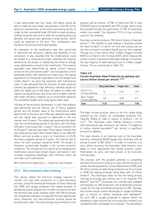Part 3 : Australia’s 100% renewable energy supply                       |     73      ZCa2020 Stationary Energy Plan




It was determined that four Solar 220 plants would be              process will be another 3.3TWh of electricity (1% of total
able to meet the total steam requirements, and 61% of the          ZCA2020 electricity demand), and 72PJ of gas, which could
electrical requirements, of the entire processing facility. A      be provided through the gasification of 15% of Australia’s
single further unmodified Solar 220 (with no back pressure         wheat crop waste. This displaces 111 PJ of coal currently
turbine) would be sufficient to meet the remaining electrical      used for iron smelting.
demand, and would even generate a small excess, which
                                                                   Australia currently produces 7.86 million tonnes of steel per
could be exported to the grid. This modification was
                                                                   annum135. The method of steel making in Australia utilises
therefore found to be technically feasible.
                                                                   the blast furnace136, in which iron ore and coking coal are
An evaluation of the modification was then performed               fed into a furnace to produce (liquid) pig iron (iron making).
to determine the economic viability and feasibility of the         The pig iron is then fed to either a Basic oxygen Furnace
conversion. It was assumed that the modifications could            (BoF) or an Electric Arc Furnace (EAF), which reduces the
be treated as a stand-alone project, whereby the revenue           carbon content, to produce steel (steel making). In Australia,
delivered by the project is realised by the offset of energy       the vast majority of steel making occurs in a Basic oxygen
costs, delivered as a result of the modification. The revenue      furnace. This is summarised in Table 3.15.
equivalent was determined by taking current treasury
prices for the commodities used134, and included the current
                                                                   tablE 3.15
wholesale (rather than retail) price of electricity. The capital
                                                                   Current australian Steel Production by pathway and
expenditure for the project was taken from the Sargent and
                                                                   source (million tonnes per annum) 135,136
Lundy report133, as were the operation and maintenance
costs. It was assumed that the inclusion of back pressure
turbines (as opposed to high efficiency turbines) would not                           recycled Steel    virgin iron     total
affect the capital cost of the Solar 220 plants. In reality, the   Electric Arc
                                                                                         1.4              0.35            1.75
capital cost would be less, due to the use of smaller turbines     Furnace pathway
with lower efficiency, however as a conservative measure,          Basic oxygen
                                                                                         1.22             4.89           6.11
the unmodified Sargent and Lundy figures were used.                Furnace pathway
                                                                   total                 5.24             2.62            7.86
Utilising all the economic parameters, a cash flow analysis
was performed and the internal rate of return, payback
period, and net present value of the modifications were
                                                                   The blast furnace process relies on the iron oxides being
determined. A discount rate of 8% was deemed reasonable
                                                                   reduced by the carbon, so unavoidably produces Co2.
and the capital was assumed to depreciate in flat line
                                                                   Typically 500kg of coke is require to produce 1 ton of
manner over 10 years. The capital was assumed to be spent
                                                                   iron137. The Australian steel making industry’s current
over the commissioning period of the plant, with the Solar
                                                                   total greenhouse gas emissions are almost 13 megatons
220 plant constructed over 2 years133 and an economic life
                                                                   of carbon dioxide equivalent138 per annum, a significant
of 30 years133 was also assumed. These figures indicate that
                                                                   emission to address.
the modifications have a Net Present Value of over $AU430
Million, and will provide a return on Investment of 25.2%          The steel industry is an important part of the Australian
and have a payback period of 9 years. The internal rate of         economy, employing 78,000 people over Australia, with an
return for such a project would be 10.5%. The project is           annual turnover of $21 billion139. In order to transition to a
therefore economically feasible in the current economic            zero carbon economy, the Australian Steel Industry must
conditions. The introduction of a carbon price following this      adapt to more appropriate low carbon process routes.
modification would have limited impact, and would in fact          Alternatives do exist, and have proven to be economic
increase competitive advantage, over refineries which did          internationally.
not make such modifications.
                                                                   The process with the greatest potential to completely
With reference to Appendix 5 — Industrial Case Studies             eliminate the process’s reliance on coal, and the emission of
                                                                   carbon dioxide equivalents, is direct Reduced Iron (dRI), with
                                                                   68 million tonnes of steel being produced via this process
3.5.3    Zero-emissions steel smelting
                                                                   in 2008, the leading producer being India with 22 million
                                                                   tonnes140. This technique relies on the iron being directly
This section details the technical changes required to
                                                                   reduced by process gas; coking coal is not required. The
convert iron and steel production to a zero-emissions
                                                                   Midrex® and HYL® processes are commercially available
process, using the existing technologies of direct Reduced
                                                                   technologies for dRI production, the predominant process
Iron (dRI), and syngas produced from waste biomass. A
                                                                   routes for the total worldwide production of dRI. Typically,
detailed economic analysis has not been carried out as with
                                                                   the process would involve natural gas or syngas (synthesis
the Alumina case study, however given that dRI processes
                                                                   gas; a mixture of carbon monoxide and hydrogen)141.
are competitive overseas, it is expected that with appropriate
                                                                   As such, dRI is usually produced in regions where the
policy measures, this zero-emissions process would be
                                                                   availability of gas ensures the iron production remains cost
economically viable. The extra energy requirements for the
                                                                   competitive with coal-based iron smelting141. The abundance
 