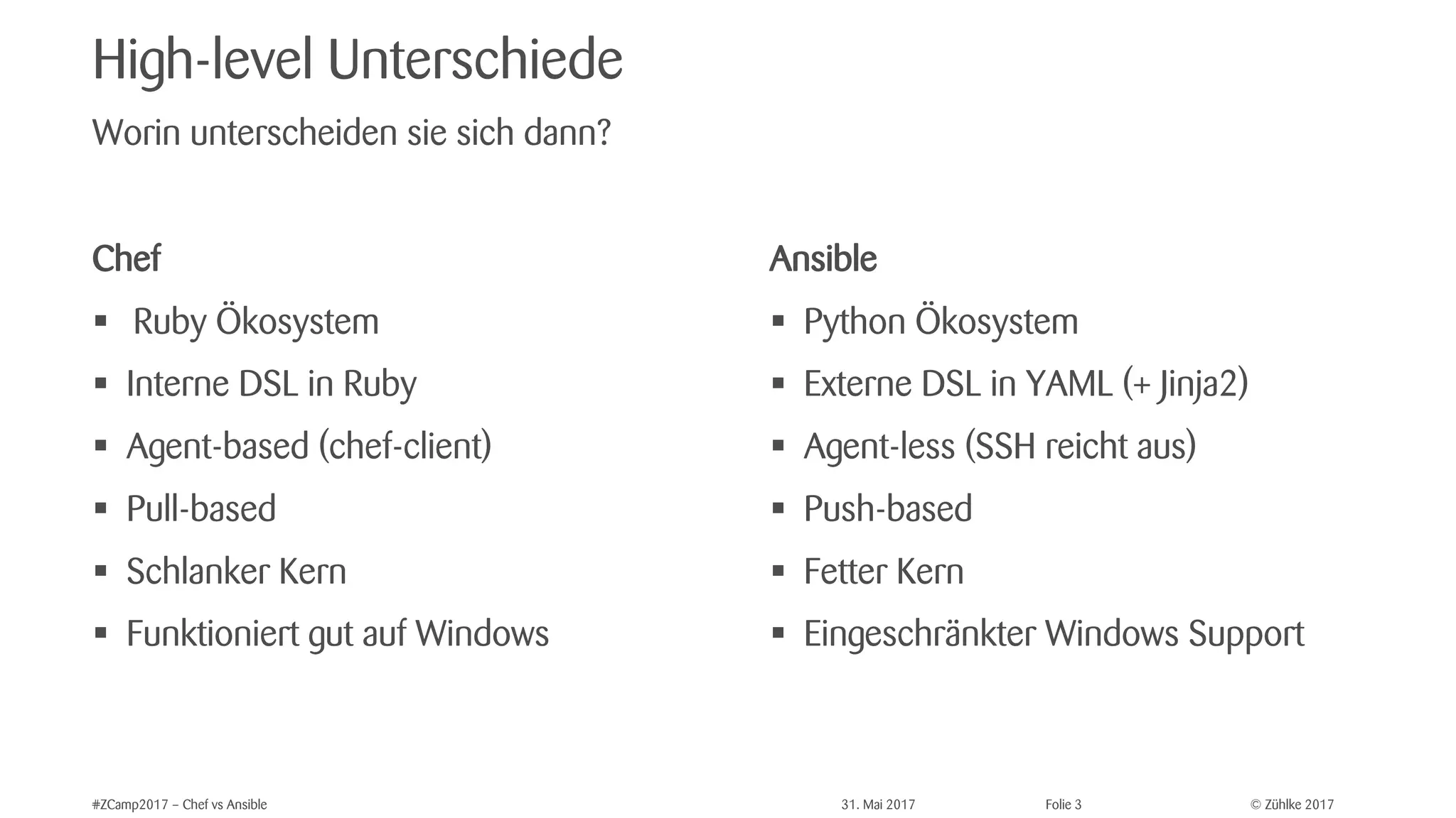 © Zühlke 2017#ZCamp2017 – Chef vs Ansible 31. Mai 2017 Folie 3
High-level Unterschiede
Chef
§ Ruby Ökosystem
§ Interne DSL in Ruby
§ Agent-based (chef-client)
§ Pull-based
§ Schlanker Kern
§ Funktioniert gut auf Windows
Worin unterscheiden sie sich dann?
Ansible
§ Python Ökosystem
§ Externe DSL in YAML (+ Jinja2)
§ Agent-less (SSH reicht aus)
§ Push-based
§ Fetter Kern
§ Eingeschränkter Windows Support
 