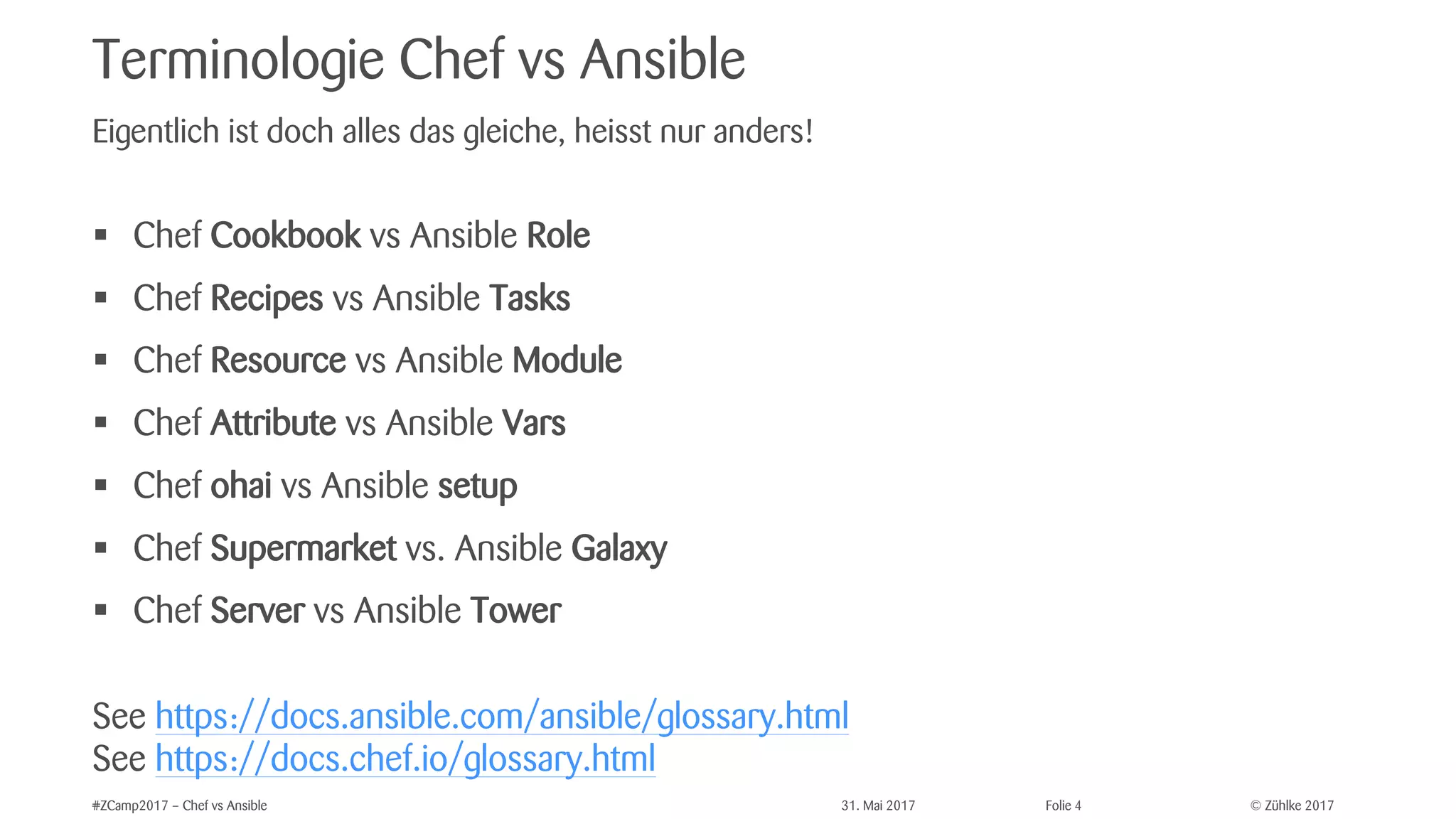 © Zühlke 2017#ZCamp2017 – Chef vs Ansible 31. Mai 2017 Folie 4
Terminologie Chef vs Ansible
§ Chef Cookbook vs Ansible Role
§ Chef Recipes vs Ansible Tasks
§ Chef Resource vs Ansible Module
§ Chef Attribute vs Ansible Vars
§ Chef ohai vs Ansible setup
§ Chef Supermarket vs. Ansible Galaxy
§ Chef Server vs Ansible Tower
See https://docs.ansible.com/ansible/glossary.html
See https://docs.chef.io/glossary.html
Eigentlich ist doch alles das gleiche, heisst nur anders!
 