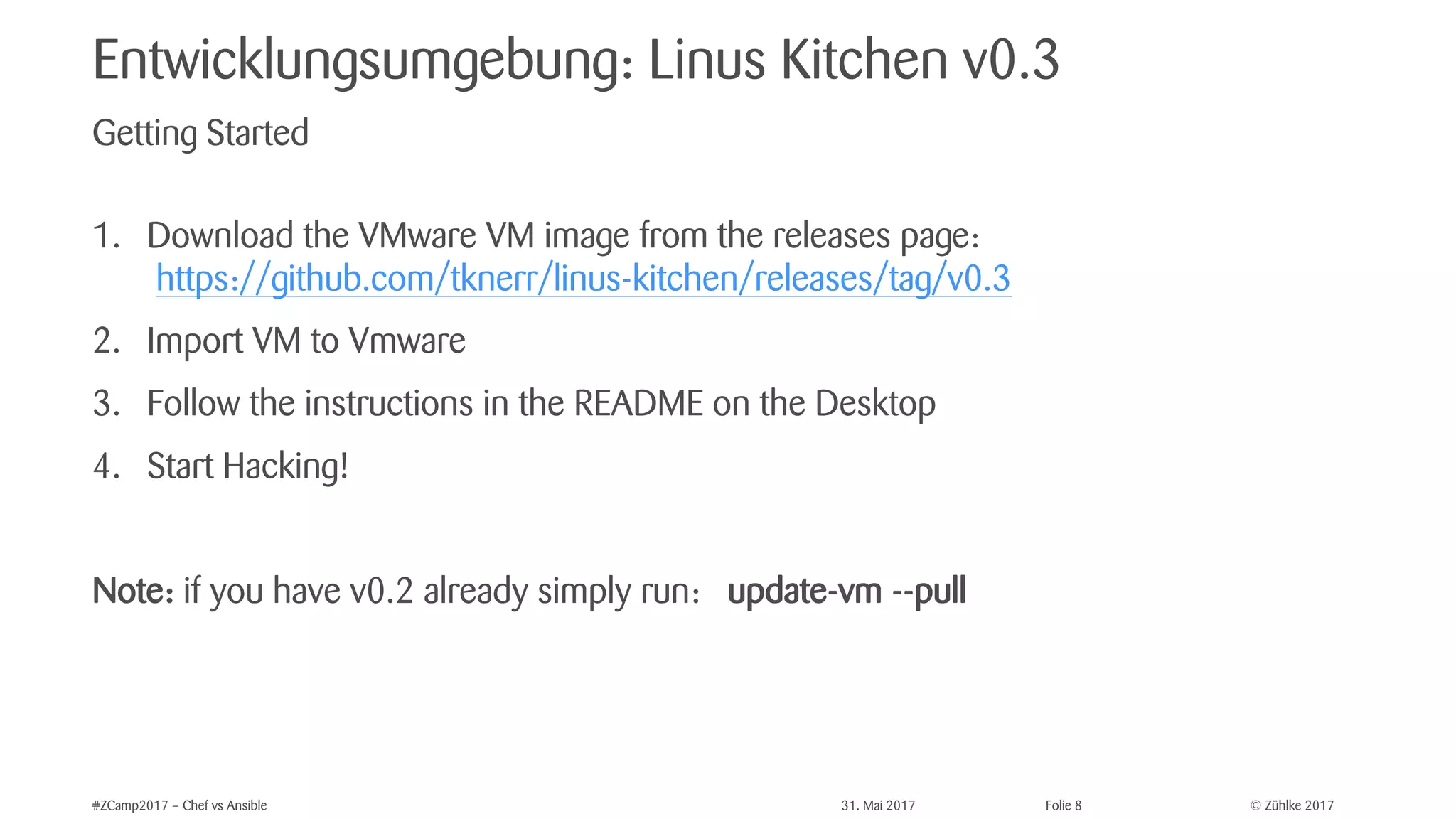 © Zühlke 2017#ZCamp2017 – Chef vs Ansible 31. Mai 2017 Folie 8
Entwicklungsumgebung: Linus Kitchen v0.3
1. Download the VMware VM image from the releases page:
https://github.com/tknerr/linus-kitchen/releases/tag/v0.3
2. Import VM to Vmware
3. Follow the instructions in the README on the Desktop
4. Start Hacking!
Note: if you have v0.2 already simply run: update-vm --pull
Getting Started
 