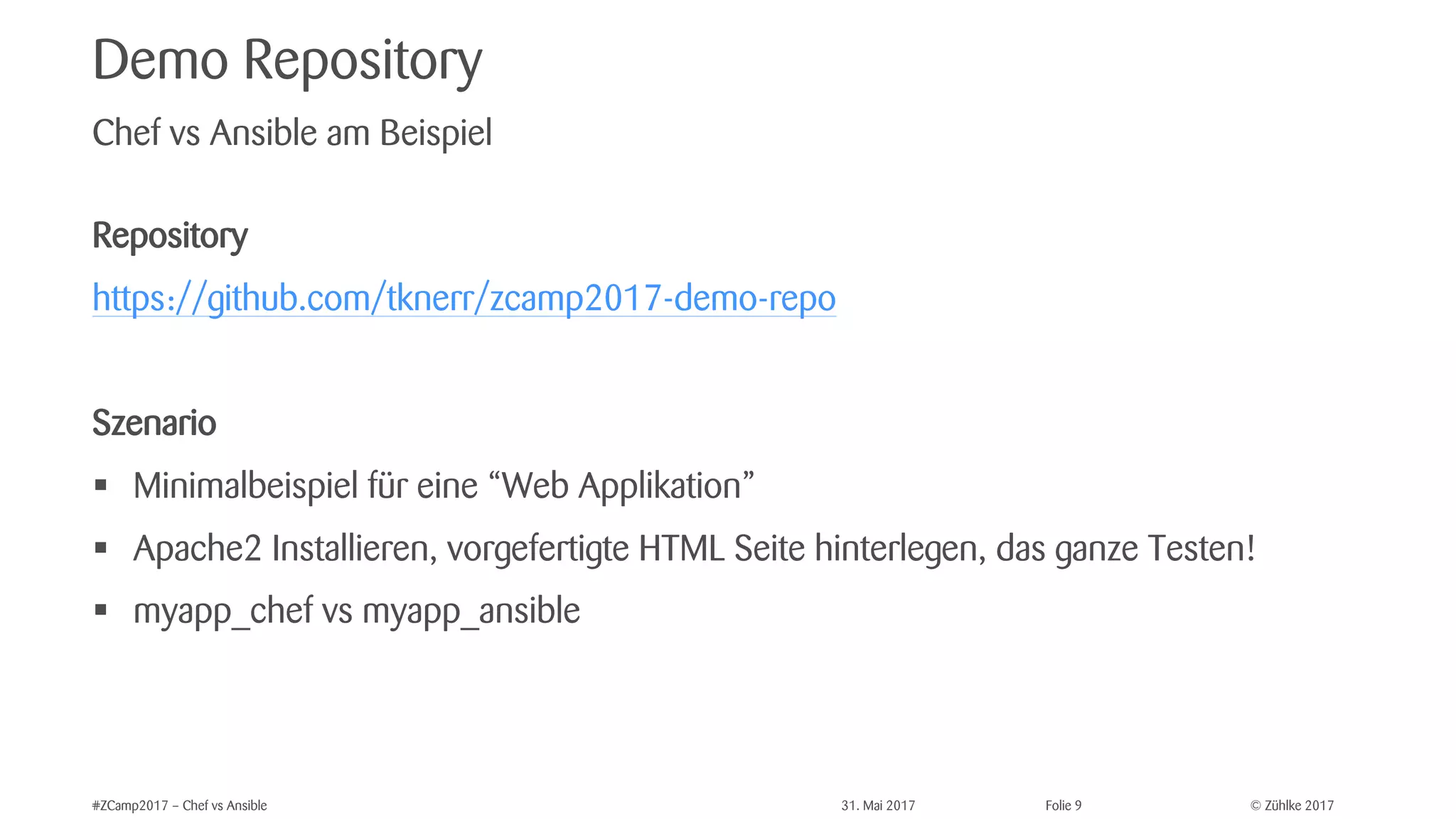 © Zühlke 2017#ZCamp2017 – Chef vs Ansible 31. Mai 2017 Folie 9
Demo Repository
Repository
https://github.com/tknerr/zcamp2017-demo-repo
Szenario
§ Minimalbeispiel für eine “Web Applikation”
§ Apache2 Installieren, vorgefertigte HTML Seite hinterlegen, das ganze Testen!
§ myapp_chef vs myapp_ansible
Chef vs Ansible am Beispiel
 