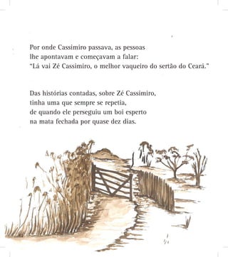 Das histórias contadas, sobre Zé Cassimiro,
tinha uma que sempre se repetia,
de quando ele perseguiu um boi esperto
na mata fechada por quase dez dias.
Por onde Cassimiro passava, as pessoas
lhe apontavam e começavam a falar:
“Lá vai Zé Cassimiro, o melhor vaqueiro do sertão do Ceará.”
12121212121212121212221212122122222211212222221121222212122211112122212222121221222112122222212121212222221121222121212222221212122121212212111211111222121212122221221
 